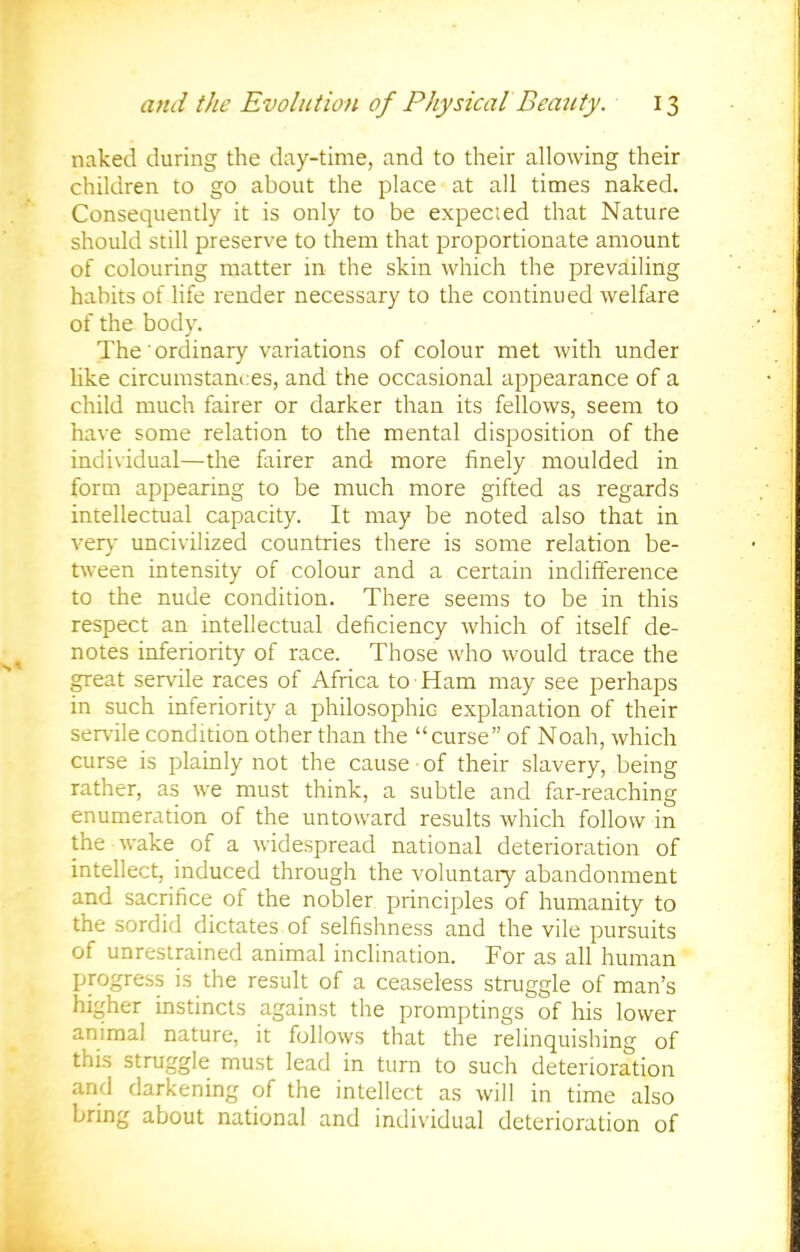 naked during the day-time, and to their allowing their children to go about the place at all times naked. Consequently it is only to be expected that Nature should still preserve to them that proportionate amount of colouring matter in the skin which the prevailing habits of life render necessary to the continued welfare of the body. The' ordinary variations of colour met with under like circumstances, and the occasional appearance of a child much fairer or darker than its fellows, seem to have some relation to the mental disposition of the individual—the fairer and more finely moulded in form appearing to be much more gifted as regards intellectual capacity. It may be noted also that in very uncivilized countries there is some relation be- tween intensity of colour and a certain indifference to the nude condition. There seems to be in this respect an intellectual deficiency which of itself de- notes inferiority of race. Those who would trace the great servile races of Africa to Ham may see perhaps in such inferiority a philosophic explanation of their servile condition other than the curse of Noah, which curse is plainly not the cause of their slavery, being rather, as we must think, a subtle and far-reaching enumeration of the untoward results which follow in the wake of a widespread national deterioration of intellect, induced through the voluntary abandonment and sacrifice of the nobler principles of humanity to the sordid dictates of selfishness and the vile pursuits of unrestrained animal inclination. For as all human progress is the result of a ceaseless struggle of man's higher instincts against the promptings of his lower animal nature, it follows that the relinquishing of this struggle must lead in turn to such deterioration and darkening of the intellect as will in time also bring about national and individual deterioration of