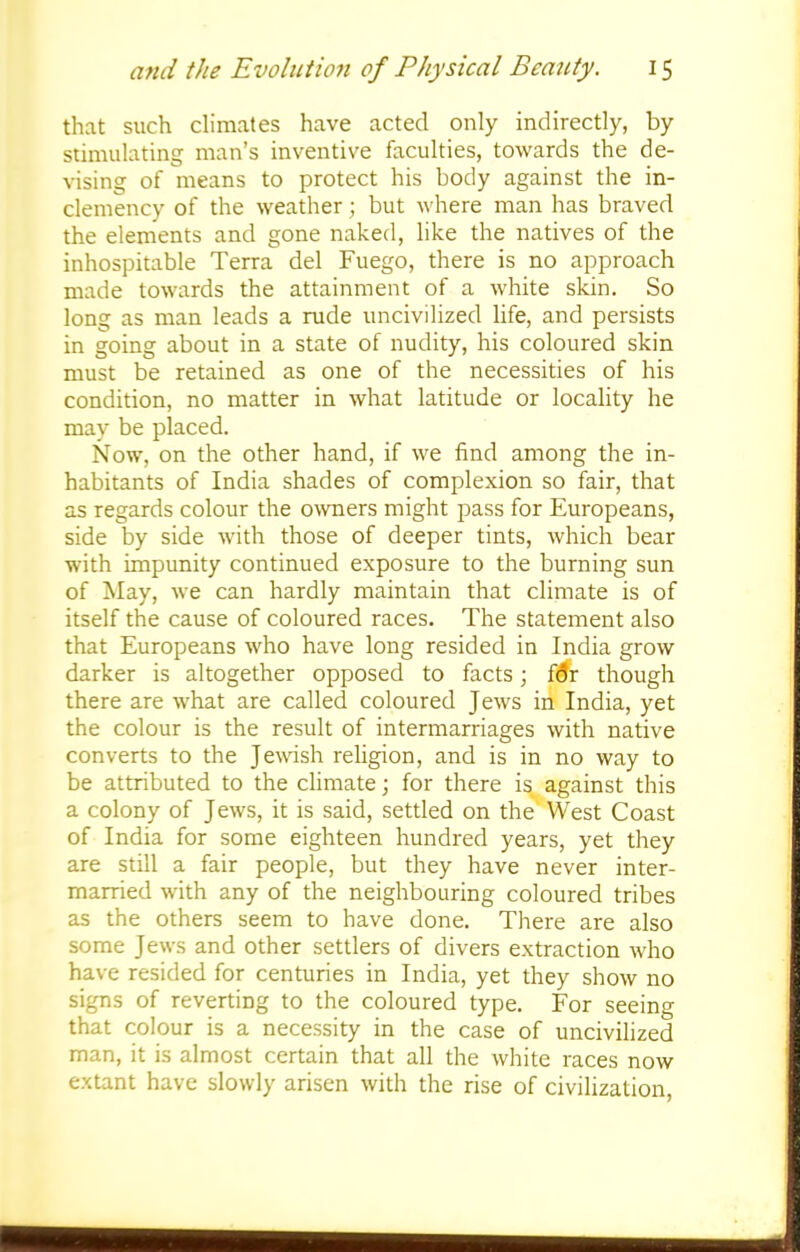that such climates have acted only indirectly, by stimulating man's inventive faculties, towards the de- vising of means to protect his body against the in- clemency of the weather; but where man has braved the elements and gone naked, like the natives of the inhospitable Terra del Fuego, there is no approach made towards the attainment of a white skin. So long as man leads a rude uncivilized life, and persists in going about in a state of nudity, his coloured skin must be retained as one of the necessities of his condition, no matter in what latitude or locality he may be placed. Now, on the other hand, if we find among the in- habitants of India shades of complexion so fair, that as regards colour the owners might pass for Europeans, side by side with those of deeper tints, which bear with impunity continued exposure to the burning sun of May, we can hardly maintain that climate is of itself the cause of coloured races. The statement also that Europeans who have long resided in India grow darker is altogether opposed to facts; f<5r though there are what are called coloured Jews in India, yet the colour is the result of intermarriages with native converts to the Jewish religion, and is in no way to be attributed to the climate; for there is against this a colony of Jews, it is said, settled on the West Coast of India for some eighteen hundred years, yet they are still a fair people, but they have never inter- married with any of the neighbouring coloured tribes as the others seem to have done. There are also some Jews and other settlers of divers extraction who have resided for centuries in India, yet they show no signs of revertiDg to the coloured type. For seeing that colour is a necessity in the case of uncivilized man, it is almost certain that all the white races now extant have slowly arisen with the rise of civilization,