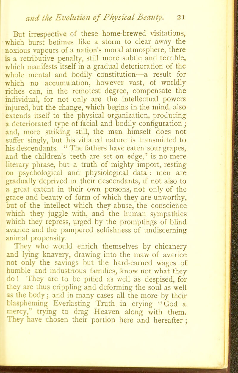 But irrespective of these home-brewed visitations, which burst betimes like a storm to clear away the noxious vapours of a nation's moral atmosphere, there is a retributive penalty, still more subtle and terrible, which manifests itself in a gradual deterioration of the whole mental and bodily constitution—a result for which no accumulation, however vast, of worldly riches can, in the remotest degree, compensate the individual, for not only are the intellectual powers injured, but the change, which begins in the mind, also extends itself to the physical organization, producing a deteriorated type of facial and bodily configuration j and, more striking still, the man himself does not suffer singly, but his vitiated nature is transmitted to his descendants.  The fathers have eaten sour grapes, and the children's teeth are set on edge, is no mere literary phrase, but a truth of mighty import, resting on psychological and physiological data : men are gradually deprived in their descendants, if not also to a great extent in their own persons, not only of the grace and beauty of form of which they are unworthy, but of the intellect which they abuse, the conscience which they juggle with, and the human sympathies which they repress, urged by the promptings of blind avarice and the pampered selfishness of undiscerning animal propensity. They who would enrich themselves by chicanery and lying knavery, drawing into the maw of avarice not only the savings but the hard-earned wages of humble and industrious families, know not what they do ! They are to be pitied as well as despised, for they are thus crippling and deforming the soul as well as the body; and in many cases all the more by their blaspheming Everlasting Truth in crying God a mercy, trying to drag Heaven along with them. They have chosen their portion here and hereafter;