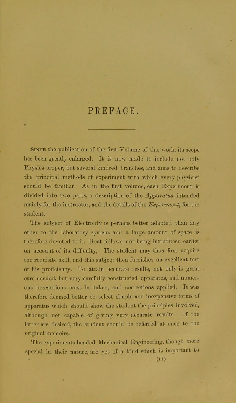 PREEACE. Since the publication of the first Volume of this work, its scope has been greatly enlarged. It is now made to include, not only Physics proper, but several kindred branches, and aims to describe the principal methods of experiment with which every physicist should be familiar. As in the first volume, each Experiment is divided into two parts, a description of the Apparatus, intended mainly for the instructor, and the details of the Experiment, for the student. The subject of Electricity is perhaps better adapted than any other to the laboratory system, and a large amount of space is therefore devoted to it. Heat follows, not being introduced earlier on account of its difficulty. The student may thus first acquire the requisite skill, and this subject then furnishes an excellent test of his proficiency. To attain accurate results, not only is great care needed, but very carefully constructed apparatus, and numer- ous precautions must be taken, and corrections applied. It was therefore deemed better to select simple and inexpensive forms of apparatus which should show the student the principles involved, although not capable of giving very accurate results. If the latter are desired, the student should be referred at once to the oiiginal memoirs. The experiments headed Mechanical Engineering, though more special in their nature, are yet of a kind which is important to