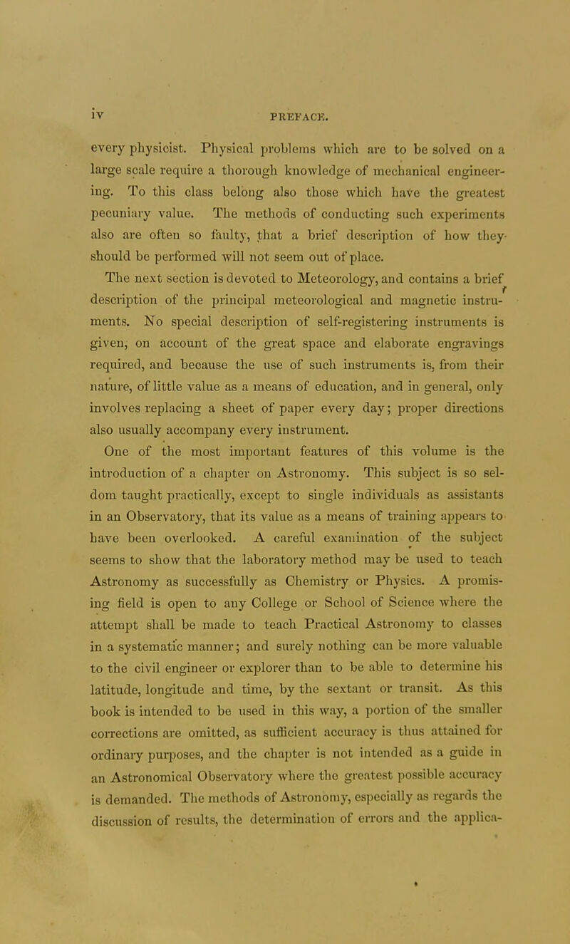 every physicist. Physical problems which are to be solved on a large scale require a tliorough knowledge of mechanical engineer- ing. To this class belong also those which have the greatest pecuniary value. The methods of conducting such experiments also are often so faulty, that a brief description of how they- should be performed will not seem out of place. The next section is devoted to Meteorology, and contains a brief description of the piincipal meteorological and magnetic instiu- ments. No special description of self-registering instruments is given, on account of the great space and elaborate engravings required, and because the use of such instruments is, fi-om their nature, of little value as a means of education, and in general, only involves replacing a sheet of paper every day; j^roper directions also usually accompany every instrument. One of the most important features of this volume is the introduction of a chapter on Astronomy. This subject is so sel- dom taught practically, except to single individuals as assistants in an Observatory, that its value as a means of training appears to have been overlooked. A careful examination of the subject seems to show that the laboratory method may be used to teach Astronomy as successfully as Chemistry or Physics. A promis- ing field is open to any College or School of Science where the attempt shall be made to teach Practical Astronomy to classes in a systematic manner; and surely nothing can be more valuable to the civil engineer or explorer than to be able to determine his latitude, longitude and time, by the sextant or transit. As this book is intended to be used in this way, a portion of the smaller corrections are omitted, as sufficient accuracy is thus attained for ordinaiy purposes, and the chapter is not intended as a guide in an Astronomical Observatory where the greatest possible accuracy is demanded. The methods of Astronomy, especially as regards the discussion of results, the determination of errors and the applica-