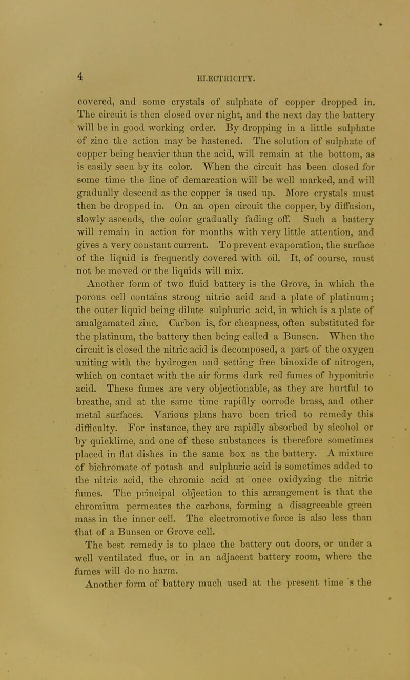 covered, and some crystals of sulphate of copper dropped in. The circuit is then closed over night, and the next day tiie battery ■will be in good working order. By dropping in a little suli)hate of zinc the action may be hastened. The solution of sulphate of copper being heavier tlian the acid, will remain at the bottom, as is easily seen by its color. When the circuit has been closed for some time the line of demarcation will be well marked, and will gradually descend as the copper is used up. More crystals must then be dropped in. On an open circuit the copper, by diffusion, slowly ascends, the color gradually fading off. Such a battery will remain in action for months with very little attention, and gives a very constant current. To prevent evaporation, the surface of the liquid is frequently covered with oil. It, of course, must not be moved or the liquids will mix. Another form of two fluid battei-y is the Grove, in which the porous cell contains strong nitiic acid and a plate of platinum; the outer liquid being dilute sulphuric acid, in which is a plate of amalgamated zinc. Carbon is, for cheapness, often substituted for the platinum, the battery then being called a Bunsen. When the circuit is closed the nitric acid is decomposed, a part of the oxygen uniting with the hydrogen and setting free binoxide of nitrogen, which on contact with the air forms dark red fumes of hyponitric acid. These fumes are very objectionable, as they are hurtful to breathe, and at the same time rapidly coiTode brass, and other metal surfaces. Various plans have been tried to remedy this difficulty. For instance, they are rapidly absorbed by alcohol or by quicklime, and one of these substances is therefore sometimes placed in flat dishes in the same box as the battery. A mixture of bichromate of potash and sulphuric acid is sometimes added to the nitric acid, the chromic acid at once oxidyzing the nitric fumes. The principal objection to this arrangement is that the chromium permeates the carbons, forming a disagreeable green mass in the inner cell. The electromotive force is also less th.an that of a Bunsen or Grove cell. The best remedy is to place the battery out doors, or under a well ventilated flue, or in an adjacent battery room, where the fumes will do no harm. Another form of battery much used at the present time s the