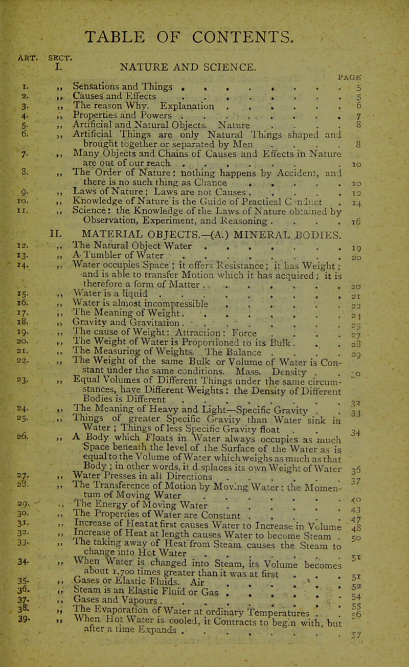 TABLE OF CONTENTS. ART. SECT. I. NATURE AND SCIENCE. I'AGK 5 5 6 14 16 19 20 20 21 22 2J 27 23 1. „ Sensations and Things 2. ,, Causes and Effects 3. ,, The reason Why. Explanation 4. ,, Properties and Powers 5. ,, Artificial and Natural Objects. Nature 6. ,, Artificial Things are only Natural 'J'hings shaped an brought together or separated by Men 7. ,, Many Objects and Chains of Causes and Effects in Nature are out of our reach 3. ,, The Order of Nature: nothing happens by Accident, an there is no such thing as Chance ... 9- >> Laws of Nature; Laws are not Causes . . ' . 10. ,, Knowledge of Nature is the (Juide of Practical C'niixt 11. .> Science: the Knowledge of the Laws of Nature obtained by Observation, E.xperiment, and Reasoning . II. MATERIAL OBJECTS.—(A.) MINERAL BODIES 12. ,, The Natural Object Water ij- ,, A Tumbler of Water 14. ,, Water occupies Space ; it offers Resistance; it has Weight. and is able to transfer Motion which it has acquired ; it is therefore a form of Matter . - . 15. ,, Water is a liquid 16. ,, Water is almost incompressible .... 17. ,, The Meaning of Weight 18. ,, Gravity and Gravitation ... 19. „ The cause of Weight: Attraction: Force 20. ,, The Weight of Water is Proportioned to its Bulk. 21. ,, The Measuring of Weights. The Balance .... 22. „ The Weight of the same Bulk or Volume of Water is Con stant under the same conditions. Mass. Density . . 0 23. ,, Equal Volumes of Different Things under the same circum- stances, have Different Weights: the Density of Different Bodies is Different 24. ,, The Meaning of Heavy and Light—Specific Gravity '. *. 3] 25. „ Things of greater Specific Gravity than Water sink in Water ; Things of less Specific Gravity float . . 34 26. ,, A Body which Floats in Water always occupies as much Space beneath the level of the Surface of the Water as is equal to_ the Volume of Water which weighs as much as that Body ; m other words, it d .splaces its own Weight of Water q6 27. ,, Water Presses in all Directions 23. ,, The Transference of Motion by Moving Water : the Momen- ^ tum cf Moving Water 29. ., The Energy of Moving Water ...*.!' 1:, 30. ,, The Properties of Water are Constant . *. ' * ' 47 31. Increase of Heatatfirst causes Water to Increase in Volume 48 32. „ Increase of Heat at length causes Water to become Steam . to 33- ine takingawayof Heat from Steam causes the Steam to change mto Hot Water 34. „ When Water is changed into Steam, Its Volume becomes about I 700 times greater than it was at first . 35- >, Gases or Elastic Fluids. Air . , ' 36- „ Steam is an Elastic Fluid or Gas . '. ' ' 37- .. Gases and Vapours ....  wu Evaporation of Water at ordinary Temp'eratures .. . 39- „ When Hot Water is cooled, it Contracts to begin with, but after a nme E.\pands ... 50 SI 51 52 54 55 £6