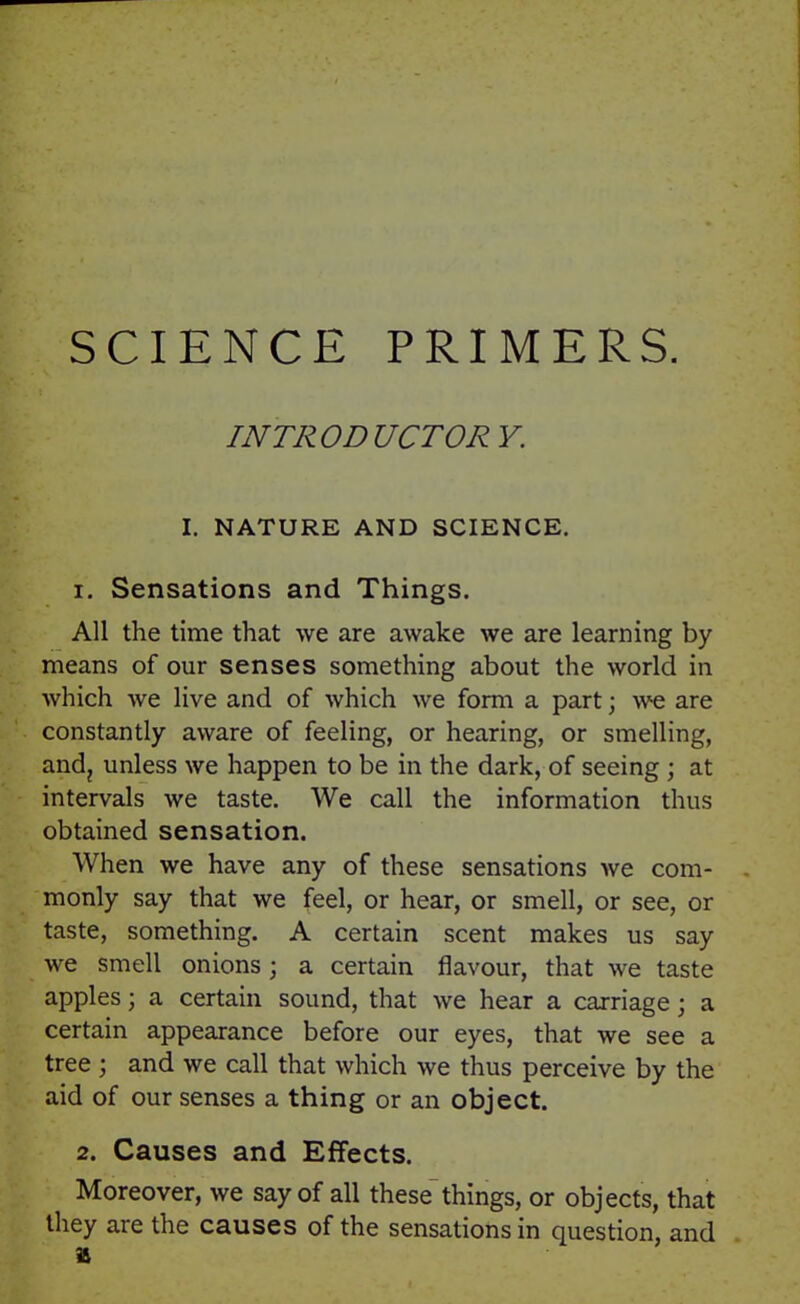 SCIENCE PRIMERS. INTRODUCTORY. I. NATURE AND SCIENCE. 1. Sensations and Things. All the time that we are awake we are learning by means of our senses something about the world in which we live and of which we form a part \ we are constantly aware of feeling, or hearing, or smelling, andj unless we happen to be in the dark, of seeing ; at intervals we taste. We call the information thus obtained sensation. When we have any of these sensations we com- monly say that we feel, or hear, or smell, or see, or taste, something. A certain scent makes us say we smell onions ; a certain flavour, that we taste apples; a certain sound, that we hear a carriage; a certain appearance before our eyes, that we see a tree ; and we call that which we thus perceive by the aid of our senses a thing or an object. 2. Causes and Effects. Moreover, we say of all these things, or objects, that they are the causes of the sensations in question, and