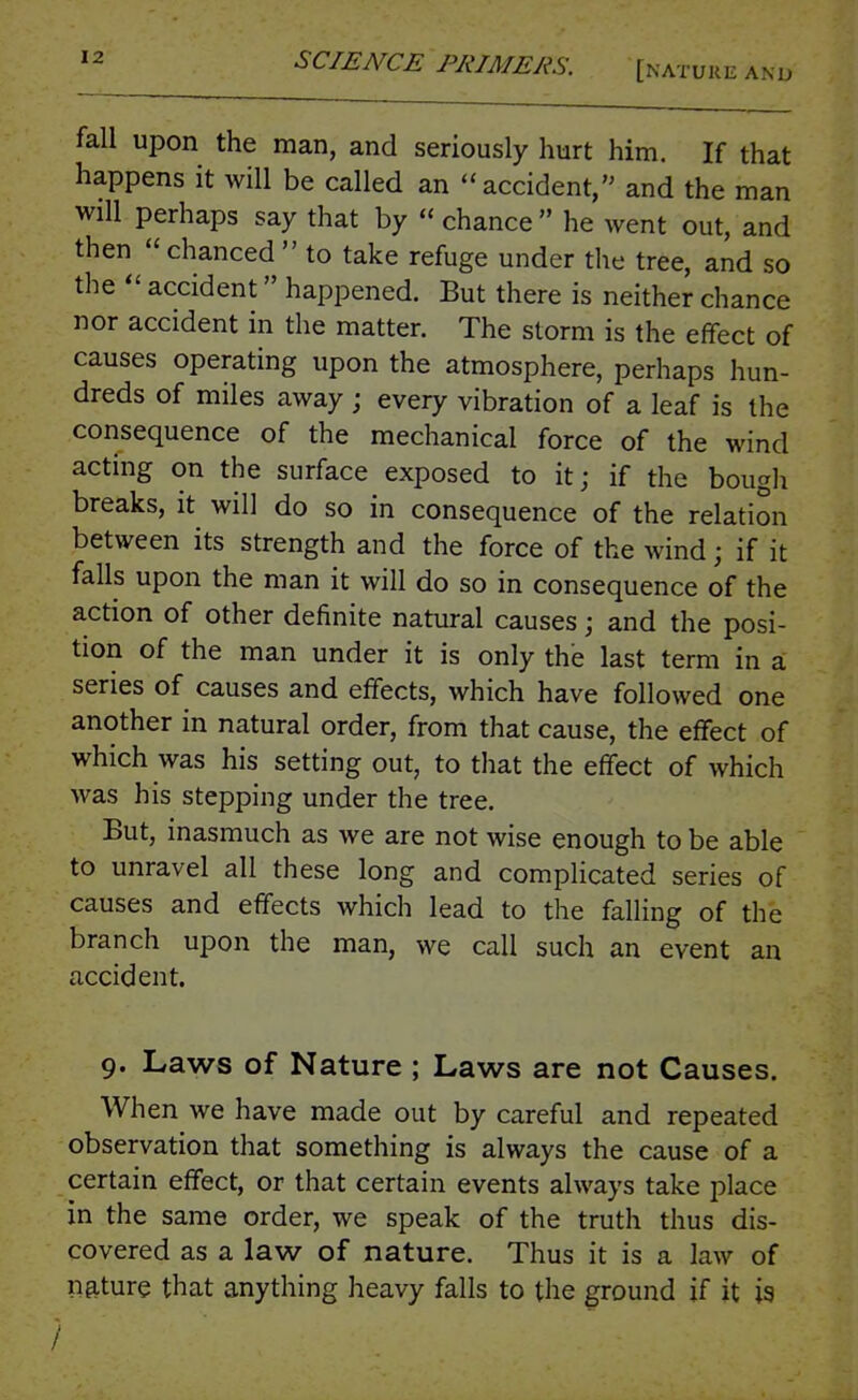 fall upon the man, and seriously hurt him. If that happens it will be called an accident, and the man will perhaps say that by  chance  he went out, and then chanced  to take refuge under the tree, and so the  accident happened. But there is neither chance nor accident in the matter. The storm is the effect of causes operating upon the atmosphere, perhaps hun- dreds of miles away; every vibration of a leaf is the consequence of the mechanical force of the wind acting on the surface exposed to it; if the bougli breaks, it will do so in consequence of the relation between its strength and the force of the wind; if it falls upon the man it will do so in consequence of the action of other definite natural causes; and the posi- tion of the man under it is only the last term in a series of causes and effects, which have followed one another in natural order, from that cause, the effect of which was his setting out, to that the effect of which was his stepping under the tree. But, inasmuch as we are not wise enough to be able to unravel all these long and complicated series of causes and effects which lead to the falling of the branch upon the man, we call such an event an accident. 9. Laws of Nature ; Laws are not Causes. When we have made out by careful and repeated observation that something is always the cause of a certain effect, or that certain events always take place in the same order, we speak of the truth thus dis- covered as a law of nature. Thus it is a law of nature that anything heavy falls to the ground if it is