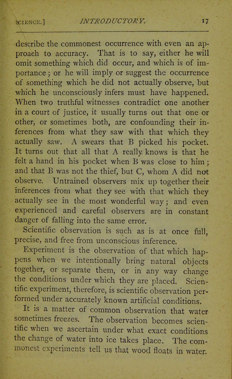 describe the commonest occurrence with even an ap- proach to accuracy. That is to say, either he will omit something which did occur, and which is of im- portance ; or he will imply or suggest the occurrence of something which he did not actually observe, but which he unconsciously infers must have happened. When two truthful witnesses contradict one another in a court of justice, it usually turns out that one or other, or sometimes both, are confounding their in- ferences from what they saw with that which they actually saw. A swears that B picked his pocket. It turns out that all that A really knows is that he felt a hand in his pocket when B was close to him; and that B was not the thief, but C, whom A did not observe. Untrained observers mix up together their inferences from what they see with that which they actually see in the most wonderful way; and even experienced and careful observers are in constant danger of falling into the same error. Scientific observation is such as is at once full, precise, and free from unconscious inference. Experiment is the observation of that which hap- pens when we intentionally bring natural objects together, or separate them, or in any way change the conditions under which they are placed. Scien- tific experiment, therefore, is scientific observation per- formed under accurately known artificial conditions. It is a matter of common observation that water sometimes freezes. The observation becomes scien- tific when we ascertain under what exact conditions the change of water into ice takes place. The com- monest experiments tell us that wood floats in water.