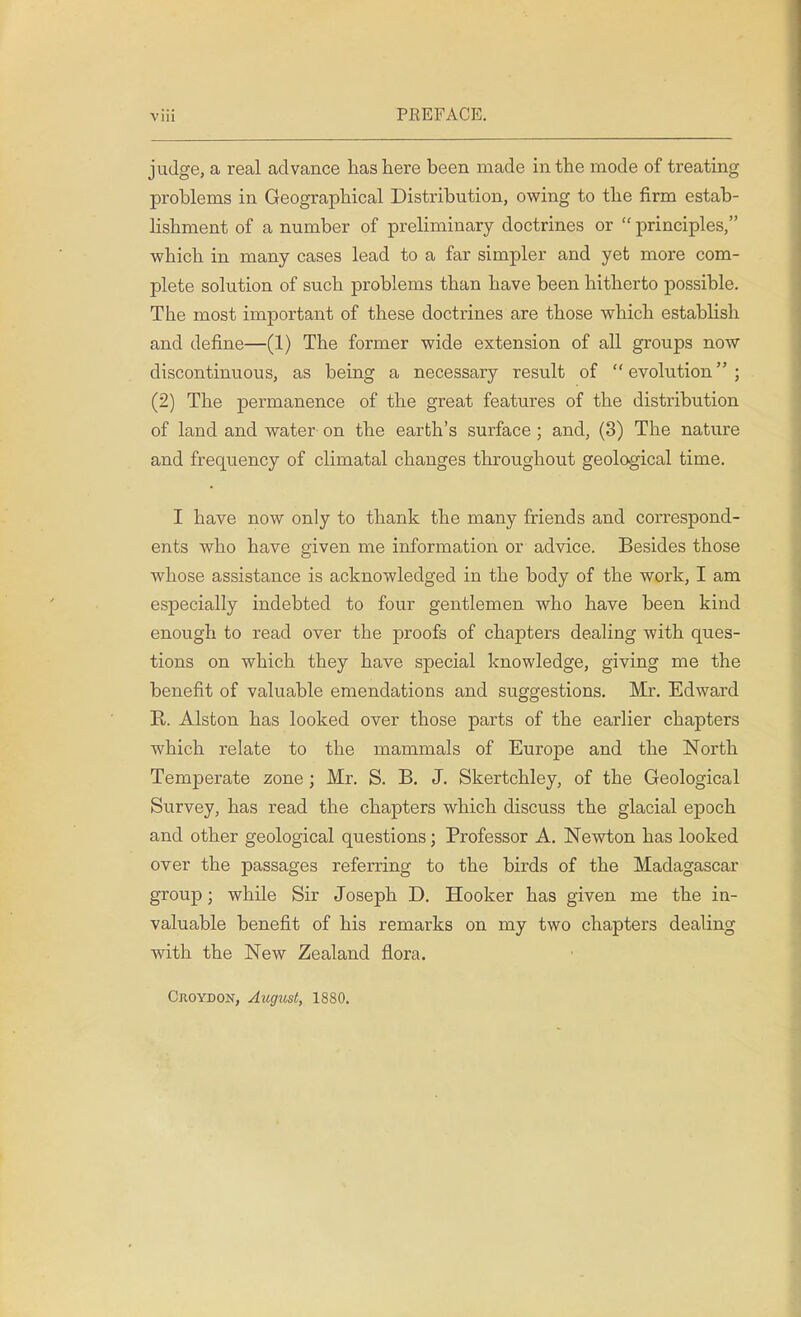 judge, a real advance has here been made in the mode of treating problems in Geographical Distribution, owing to the firm estab- lishment of a number of preliminary doctrines or  principles, which in many cases lead to a far simpler and yet more com- plete solution of such problems than have been hitherto possible. Tbe most important of these doctrines are those which establish and define—(1) The former wide extension of all groups now discontinuous, as being a necessary result of evolution; (2) The permanence of the great features of the distribution of land and water on the earth's surface ; and, (3) The nature and frequency of climatal changes throughout geological time. I have now only to thank the many friends and correspond- ents who have given me information or advice. Besides those whose assistance is acknowledged in the body of the work, I am especially indebted to four gentlemen who have been kind enough to read over the proofs of chapters dealing with ques- tions on which they have special knowledge, giving me the benefit of valuable emendations and suggestions. Mr. Edward R. Alston has looked over those parts of the earlier chapters which relate to the mammals of Europe and the North Temperate zone ; Mr. S. B. J. Skertchley, of the Geological Survey, has read the chapters which discuss the glacial epoch and other geological questions; Professor A. Newton has looked over the passages referring to the birds of the Madagascar group; while Sir Joseph D. Hooker has given me the in- valuable benefit of his remarks on my two chapters dealing with the New Zealand flora. Croydon, August, 1880.