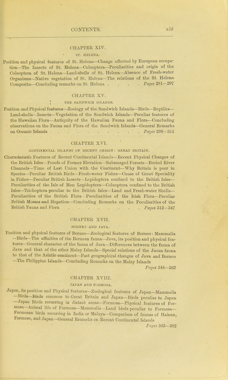 CHAPTER XIV. ST. HELENA. Position and physical features of St. Helena—Change effected by European occupa- tion—The Insects of St. Helena—Coleoptera—Peculiarities and origin of the Coleoptera of St. Helena—Laud-shells of St. Helena—Absence of Fresh-water Organisms—Native vegetation of St. Helena—The relations of the St. Helena Composite—Concluding remarks on St. Helena .... Pages 281—297 CHAPTER XV.  THE SANDWICH ISLANDS. Position and Physical features—Zoology of the Sandwich Islands—Birds—Reptiles— Land-shells—Insects—Vegetation of the Sandwich Islands—Peculiar features of the Hawaiian Flora—Antiquity of the Hawaiian Fauna and Flora—Concluding observations on the Fauna and Flora of the Saudwich Islands—General Remarks on Oceanic Islands Pages 298—311 CHAPTER XVI. CONTINENTAL ISLANDS OF RECENT ORIGIN : GREAT BRITAIN. Characteristic Features of Receut Continental Islands—Recent Physical Changes of the British Isles—Proofs of Former Elevation—Submerged Forests—Buried River Channels—Time of Last Union with the Continent—Why Britain is poor in Species—Peculiar British Birds—Fresh-water Fishes—Cause of Great Speciality in Fishes—Peculiar British Insects—Lepidoptera confined to the British Isles— Peculiarities of the Isle of Man Lepidoptera—Coleoptera confined to the British Isles—Trichoptera peculiar to the British Isles—Land and Fresh-water Shells— Peculiarities of the British Flora -Peculiarities of the Irish Flora—Peculiar British Mosses and Hepaticaj—Concluding Remarks on the Peculiarities of the British Fauna and Mora Pages 312—347 CHAPTER XVII. BORNEO AND JAVA. Position and physical features of Borneo—Zoological features of Borneo: Mammalia —Birds—The affinities of the Bornean fauna—Java, its position and physical fea- tures—General character of the fauna of Java—Differences between the fauna of Java and that of the other Malay Islands—Special relations of the Javan fauna to that of the Asiatic continent—Past geographical changes of Java and Borneo —The Philippine Islands—Concluding Remarks on the Malay Islands Pages 348—362 CHAPTER XVIII. JAPAN AND FORMOSA. Japan, its position and Physical features—Zoological features of Japan—Mammalia —Birds—Birds common to Great Britain and Japan—Birds peculiar to Japan —Japan Birds recurring in distant areas—Formosa—Physical features of For- mosa—Animal life of Formosa—Mammalia—Land birds peculiar to Formosa— Formosan birds recurring in India or Malaya—Comparison of faunas of Haiuan, Formosa, and Japan-General Remarks on Receut Continental Islands Pages 303—382