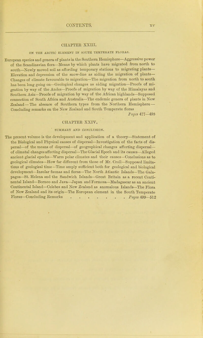 CHAPTEE XXIII. ON THE ARCTIC ELEMENT IN SOUTH TEMPERATE FLORAS. European species and genera of plants in the Southern Hemisphere—Aggressive power of the Scandinavian flora—Means by which plants have migrated from north to south—Newly moved soil as affording temporary stations to migrating plants— Elevation and depression of the snow-line as aiding the migration of plants— Changes of climate favourable to migration—The migration from north to south has been long going on—Geological changes as aiding migration—Proofs of mi- gration by way of the Andes—Proofs of migration by way of the Himalayas and Southern Asia—Proofs of migration by way of the African highlands—Supposed connection of South Africa and Australia—The endemic genera of plants in New Zealand — The absence of Southern types from the Northern Hemisphere — Concluding remarks on the New Zealand and South Temperate floras Pages 477—49S CHAPTEE XXIV. SUMMARY AND CONCLUSION. The present volume is the development and application of a theory—Statement of the Biological and Physical causes of dispersal—Investigation of the facts of dis- persal—of the means of dispersal—of geographical changes affecting dispersal— of climatal changes affecting dispersal—The Glacial Epoch and its causes—Alleged ancient glacial epochs—Warm polar climates and their causes—Conclusions as to geological climates—How far different from those of Mr. Croll—Supposed limita- tions of geological time —Time amply sufficient both for geological and biological development—Insular faunas and floras—The North Atlantic Islands—The Gala- pagos—St. Helena and the Sandwich Islands—Great Britain as a recent Conti- nental Island—Borneo and Java—Japan and Formosa—Madagascar as an ancient Continental Island—Celebes and New Zealand as anomalous Islands—The Flora of New Zealand and its origin—The European element in the South Temperate Floras—Concluding Kemarks Pages 499—512