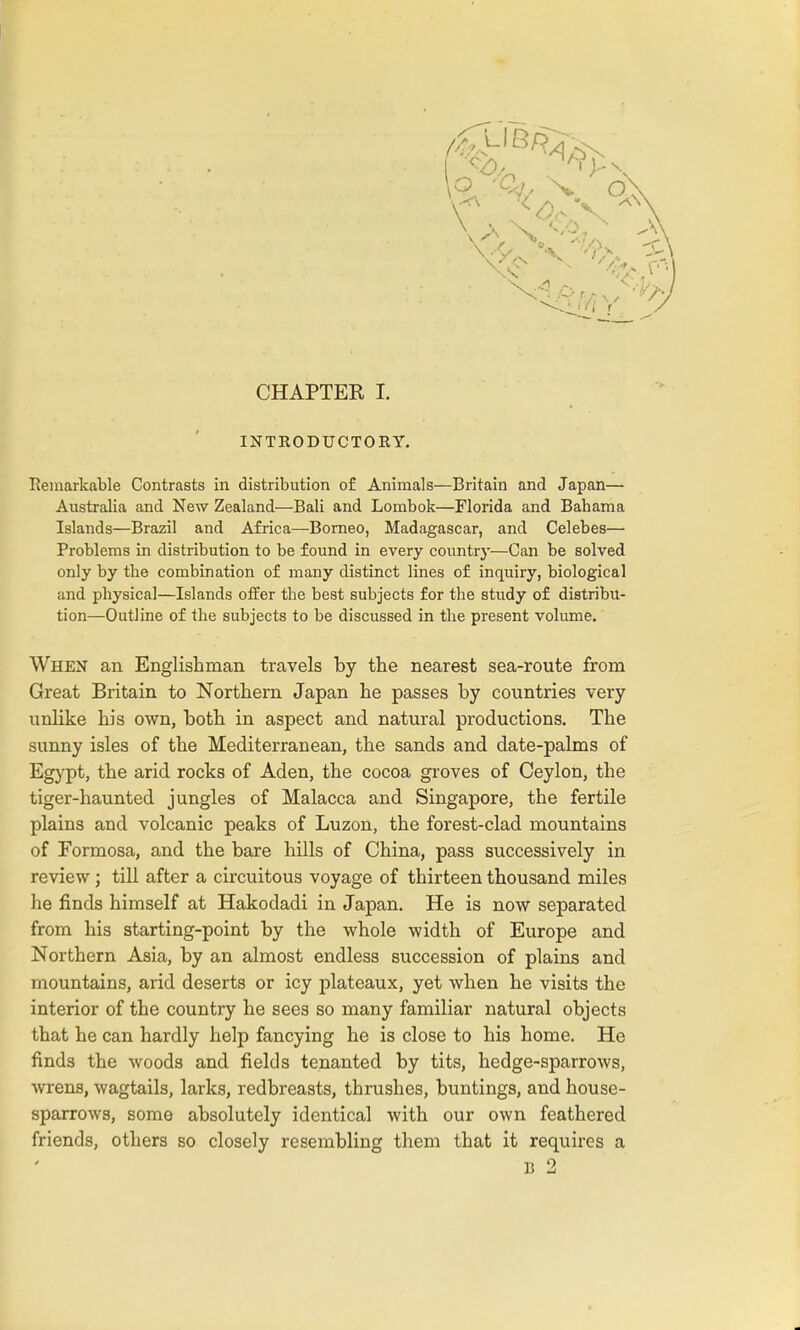 INTRODUCTORY. Remarkable Contrasts in distribution of Animals—Britain and Japan— Australia and New Zealand—Bali and Lombok—Florida and Bahama Islands—Brazil and Africa—-Borneo, Madagascar, and Celebes— Problems in distribution to be found in every country—Can be solved only by the combination of many distinct lines of inquiry, biological and physical—Islands offer the best subjects for the study of distribu- tion—Outline of the subjects to be discussed in the present volume. When an Englishman travels by the nearest sea-route from Great Britain to Northern Japan he passes by countries very unlike his own, both in aspect and natural productions. The sunny isles of the Mediterranean, the sands and date-palms of Egypt, the arid rocks of Aden, the cocoa groves of Ceylon, the tiger-haunted jungles of Malacca and Singapore, the fertile plains and volcanic peaks of Luzon, the forest-clad mountains of Formosa, and the bare hills of China, pass successively in review; till after a circuitous voyage of thirteen thousand miles he finds himself at Hakodadi in Japan. He is now separated from his starting-point by the whole width of Europe and Northern Asia, by an almost endless succession of plains and mountains, arid deserts or icy plateaux, yet when he visits the interior of the country he sees so many familiar natural objects that he can hardly help fancying he is close to his home. He finds the woods and fields tenanted by tits, hedge-sparrows, wrens, wagtails, larks, redbreasts, thrushes, buntings, and house- sparrows, some absolutely identical with our own feathered friends, others so closely resembling them that it requires a B 2