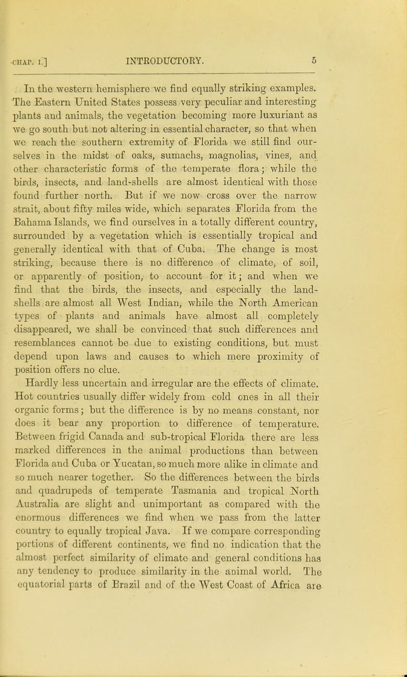 In the western hemisphere we find equally striking examples. The Eastern United States possess very peculiar and interesting plants and animals, the vegetation becoming more luxuriant as we go south but not altering in essential character, so that when we reach the southern extremity of Florida we still find our- selves in the midst of oaks, sumachs, magnolias, vines, and other characteristic forms of the temperate flora; while the birds, insects, and land-shells are almost identical with those found further north. But if we now cross over the narrow strait, about fifty miles wide, which separates Florida from the Bahama Islands, we find ourselves in a totally different country, surrounded by a vegetation which is essentially tropical and generally identical with that of Cuba. The change is most striking, because there is no difference of climate, of soil, or apparently of position, to account for it; and when we find that the birds, the insects, and especially the land- shells are almost all West Indian, while the North American tyjDes of plants and animals have almost all completely disappeared, we shall be convinced that such differences and resemblances cannot be due to existing conditions, but must depend upon laws and causes to which mere proximity of position offers no clue. Hardly less uncertain and irregular are the effects of climate. Hot countries usually differ widely from cold ones in all their organic forms; but the difference is by no means constant, nor does it bear any proportion to difference of temperature. Between frigid Canada and sub-tropical Florida there are less marked differences in the animal productions than between Florida and Cuba or Yucatan, so much more alike in climate and so much nearer together. So the differences between the birds and quadrupeds of temperate Tasmania and tropical North Australia are slight and unimportant as compared with the enormous differences we find when we pass from the latter country to equally tropical Java. If we compare corresponding portions of different continents, we find no indication that the almost perfect similarity of climate and general conditions has any tendency to produce similarity in the animal world. The equatorial parts of Brazil and of the West Coast of Africa are