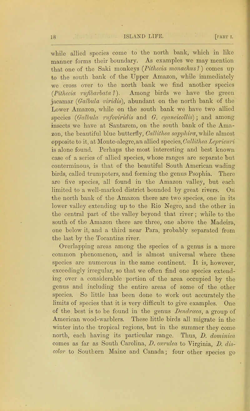 -while allied species come to the north bank, which in like manner forms their boundary. As examples we may mention that one of the Saki monkeys (Piihecia monachus ?) comes up to the south bank of the Upper Amazon, while immediately we. cross over to the north bank we find another species (Pithecia rufibarbata ?). Among birds we have the green jacamar (Galbula viridis), abundant on the north bank of the Lower Amazon, while on the south bank we have two allied species (Galbula rufoviridis and G. cyaneicollis); and among insects we have at Santarem, on the south bank of the Ama- zon, the beautiful blue butterfly, Callithea sapphira, while almost opposite to it, at Monte-alegre,an allied species, Callithea Leprieuri is alone found. Perhaps the most interesting and best known case of a series of allied species, whose ranges are separate but conterminous, is that of the beautiful South American wading birds, called trumpeters, and forming the genus Psophia. There are five species, all found in the Amazon valley, but each limited to a well-marked district bounded by great rivers. On the north bank of the Amazon there are two species, one in its lower valley extending up to the Kio Negro, and the other in the central part of the valley beyond that river; while to the south of the Amazon there are three, one above the Madeira, one below it, and a third near Para, probably separated from the last by the Tocantins river. Overlapping areas among the species of a genus is a more common phenomenon, and is almost universal where these species are numerous in the same continent. It is, however, exceedingly irregular, so that we often find one species extend- ing over a considerable portion of the area occupied by the genus and including the entire areas of some of the other species. So little has been done to work out accurately the limits of species that it is very difficult to give examples. One of the best is to be found in the genus Dendrceca, a group of American wood-warblers. These little birds all migrate in the winter into the tropical regions, but in the summer they come north, each having its particular range. Thus, D. dominiea comes as far as South Carolina, D. cosrulea to Virginia, D. dis- color to Southern Maine and Canada; four other species go