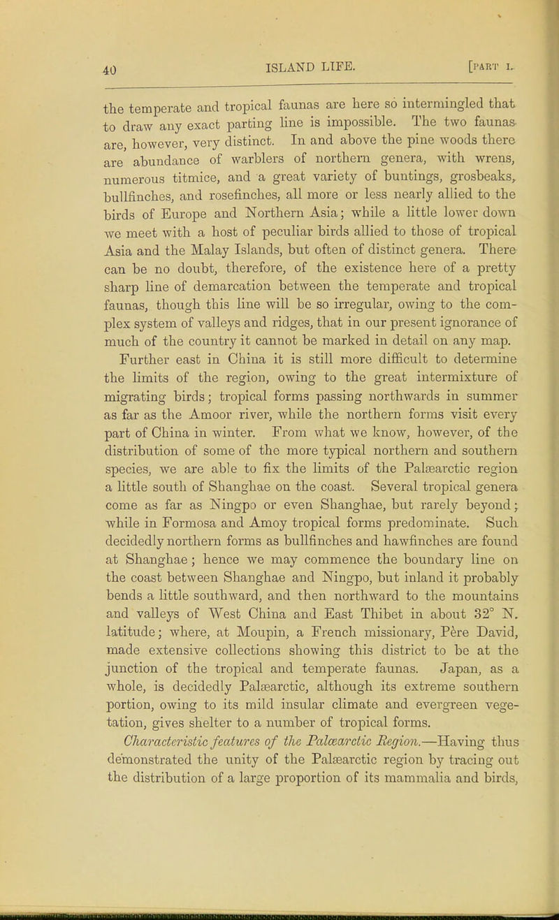 the temperate and tropical faunas are here so intermingled that to draw any exact parting line is impossible. The two faunas- are however, very distinct. In and above the pine woods there are abundance of warblers of northern genera, with wrens, numerous titmice, and a great variety of buntings, grosbeaks, bullfinches, and rosefinches, all more or less nearly allied to the birds of Europe and Northern Asia; while a little lower down we meet with a host of peculiar birds allied to those of tropical Asia and the Malay Islands, but often of distinct genera. There can be no doubt, therefore, of the existence here of a pretty sharp line of demarcation between the temperate and tropical faunas, though this line will be so irregular, owing to the com- plex system of valleys and ridges, that in our present ignorance of much of the country it cannot be marked in detail on any map. Further east in China it is still more difficult to determine the limits of the region, owing to the great intermixture of migrating birds; tropical forms passing northwards in summer as far as the Amoor river, while the northern forms visit every part of China in winter. From what we know, however, of the distribution of some of the more typical northern and southern species, we are able to fix the limits of the Palsearctic region a little south of Shanghae on the coast. Several tropical genera come as far as Ningpo or even Shanghae, but rarely beyond; while in Formosa and Amoy tropical forms predominate. Such decidedly northern forms as bullfinches and hawfinches are found at Shanghae; hence we may commence the boundary line on the coast between Shanghae and Ningpo, but inland it probably bends a little southward, and then northward to the mountains and valleys of West China and East Thibet in about 32° N. latitude; where, at Moupin, a French missionary, Pere David, made extensive collections showing this district to be at the junction of the tropical and temperate faunas. Japan, as a whole, is decidedly Palsearetic, although its extreme southern portion, owing to its mild insular climate and evergreen vege- tation, gives shelter to a number of tropical forms. Characteristic features of the Palcearctic Region.—Having thus demonstrated the unity of the Palaearctic region by tracing out the distribution of a large proportion of its mammalia and birds,