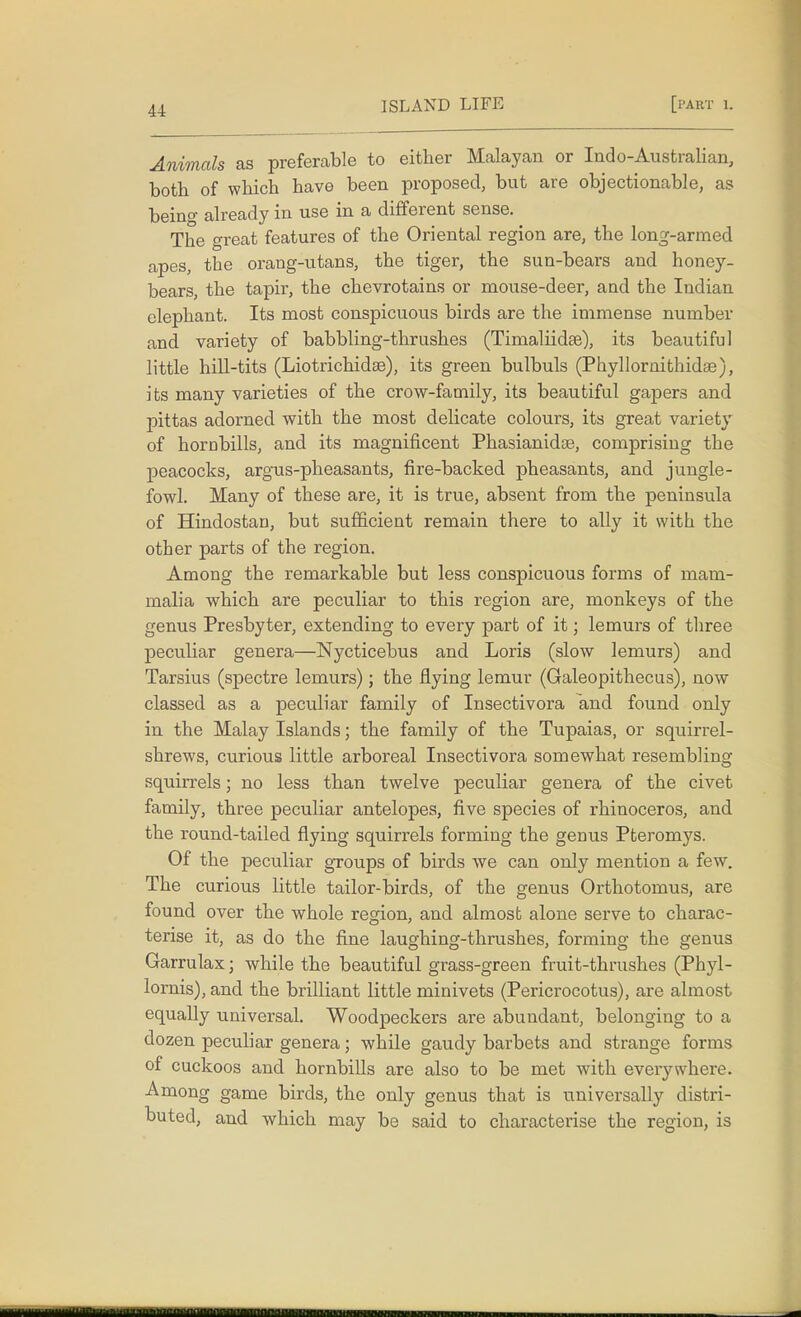 Animals as preferable to either Malayan or Indo-Australian, both of which have been proposed, but are objectionable, as being already in use in a different sense. The great features of the Oriental region are, the long-armed apes, the orang-utans, the tiger, the sun-bears and honey- bears, the tapir, the chevrotains or mouse-deer, and the Indian elephant. Its most conspicuous birds are the immense number and variety of babbling-thrushes (Timaliidae), its beautiful little hill-tits (Liotrichidse), its green bulbuls (Phyllornithidse), its many varieties of the crow-family, its beautiful gapers and pittas adorned with the most delicate colours, its great variety of horDbills, and its magnificent Phasianidae, comprising the peacocks, argus-pheasants, fire-backed pheasants, and jungle- fowl. Many of these are, it is true, absent from the peninsula of Hindostan, but sufficient remain there to ally it with the other parts of the region. Among the remarkable but less conspicuous forms of mam- malia which are peculiar to this region are, monkeys of the genus Presbyter, extending to every part of it; lemurs of three peculiar genera—Nycticebus and Loris (slow lemurs) and Tarsius (spectre lemurs); the flying lemur (Galeopithecus), now classed as a peculiar family of Insectivora and found only in the Malay Islands; the family of the Tupaias, or squirrel- shrews, curious little arboreal Insectivora somewhat resembling squirrels; no less than twelve peculiar genera of the civet family, three peculiar antelopes, five species of rhinoceros, and the round-tailed flying squirrels forming the genus Pteromys. Of the peculiar groups of birds we can only mention a few. The curious little tailor-birds, of the genus Orthotomus, are found over the whole region, and almost alone serve to charac- terise it, as do the fine laughing-thrushes, forming the genus Garrulax; while the beautiful grass-green fruit-thrushes (Phyl- lornis), and the brilliant little minivets (Pericrocotus), are almost equally universal. Woodpeckers are abundant, belonging to a dozen peculiar genera; while gaudy barbets and strange forms of cuckoos and hornbills are also to be met with everywhere. Among game birds, the only genus that is universally distri- buted, and which may be said to characterise the region, is