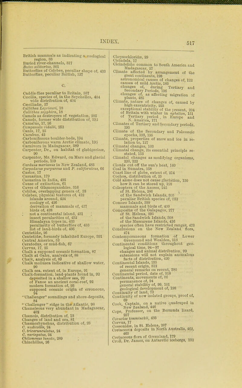 British mammals ns indicating a zoological region, S3 Buried rivor-ohannels, 317 Buteo solitarius, HOI Butterflies of Colibes, peculiar shapo of, 433 Butterflies, peculiar British, 327 Caddis-flies peculiar to Britain, 837 Csecilia, species of, in tho Seychelles, 404 wide distribution of, 404 Caiciliadffi, 27 Callithea Leprieuri, 18 Callitheu sapphira, 18 Camels as destroyers of vegetation, 285 Camels, former wide distribution of, 392 Cameius, 17, 26 Campanula vidalii, 252 Canis, 17, 25 Carabus, 42 Carboniferous boulder-beds, 194 Carboniferous warm Arctic climate, 195 Carnivora in Madagascar, 889 Carpenter, Dr., on habitat of globigerinaj, 90 Carpenter, Mr. Edward, on Mars and glacial periods, 159 Carduus marianus in New Zealand, 483 Carpodacus purpurcus and P. californicua, 66 Castor, 17 Casuarina, 179 Casuarina in India, 495 Cause of extinction, 61 Caves of Glamorganshire, 316 Cebibs, overlapping genera of, 23 Celebes, physical features of, 422 islands around, 424 zoology of, 426 derivation of mammals of, 427 birds of, 428 ; not a continental island, 431 insect pecularities of, 432 Himalayan types in, 433 peculiarity of butterflies of, 433 list of land-birds of, 436 Centetidre, 26 Centetidse, formerly inhabited Europe, 891 Central America, 52 Ceratodus, or mud-fish, 67 Cervus, 17, 25 Chalk a supposed oceanic formation, 87 Chalk at Oahu, analysis of, 88 Chalk, analysis of, 89 Chalk mollusca indicative of shallow water, 90 Chalk sea, extent of, in Europe, 91 Chalk-formation, land-plants found in, 92 deposited in a shallow Bea, 92 of Faxoe an ancient coral-reef, 92 modern formation of, 93 supposed oceanic origin of erroneous, 94 Challenger soundings and shoro-deposits, 84  Challenger  ridge in tho Atlantic, 98 Chamoleons very abundant in Madagascar, 402 Chamois, distribution of, 18 Changes of land and sea, 81 Chasmorhynchus, distribution of, 23 C. nudicolU*, 24 C. tricarunculatuK, 24 C. variegatiu, 24 Chilomenus lunata, 289 Chinchillas, 26 Chrysochloridro, 29 Ciolndela, 17 Oioindelidaj common to South America and Madagascar, 27 . Climate affocted by arrangemont of tho groat continents, 198 astronomical causes of changes of 122 causes of mild Arctio, 183 changes of, during Tertiary and Secondary Periods, 196 changes of, as affecting migration of plants, 485 Climate, nature of changes of, caused by high excentricity, 228 exceptional stability of the present, 224 of Britain with winter in ai>helion, 151 of Tertiary period in Europo and N. America, 171 Climates of Tertiary and Secondary periods, 195 Climate of the Secondary and Palaeozoic epochs, 193,195 Climate, properties of snow and ice in re- lation to, 127 Climatal changes, 103 Climatal change, its essential principle re- stated, 153 Climatal changes as modifying organisms, 220, 222 Clouds cut off the sun's heat, 140 Coal in Sumatra, 358 Coast line of globe, extent of, 214 Cochoa, distribution of, 25 Cold alone does not cause glaciation, 130 how it can be stored up, 128 Coleoptera of the Azores, 245 of St. Helena, 286 ( of the Sandwich Islands, 805 peculiar British species of, £32 Comoro Islands, 399 mammals and birds of, 400 Composite of the Galapagos, 277 of St. Helena, 295 of the Sandwich Islands, 808 of the Mascarene Islands, 416 species often have restricted ranges, 473 Conclusions on the New Zealand flora, 474 Contemporaneous formation of Lower Greensand and Wealden, 213 Continental conditions throughout geo- logical time, 94—97 changes and animal distribution, 99 extensions will not explain anomalous facts of distribution, 420 Continental Islands, 235 of recent origin, 812 general remarks on recent, 380 Continental period, date of, 818 Continents, movements of, 86 permanence of, 94 general stability of, 99, 101 geological development of, 198 Continuity of land, 72 Continuity of now isolated groups, proof of, Cook, Captain, on a native quadruped in Now Zealand, 440 Copo Professor, on tho Bermuda lizard, 267 Coraclas Icmminclcu, 438 Corvus, 17 _ , Oossonida;, in St. Holona, 287 CretacoouB deposits in North Australio, 402, 465 Cretaceous flora of Grconland, 179 Croll, Dr. Jamos, on Antarctic icoborga, 182
