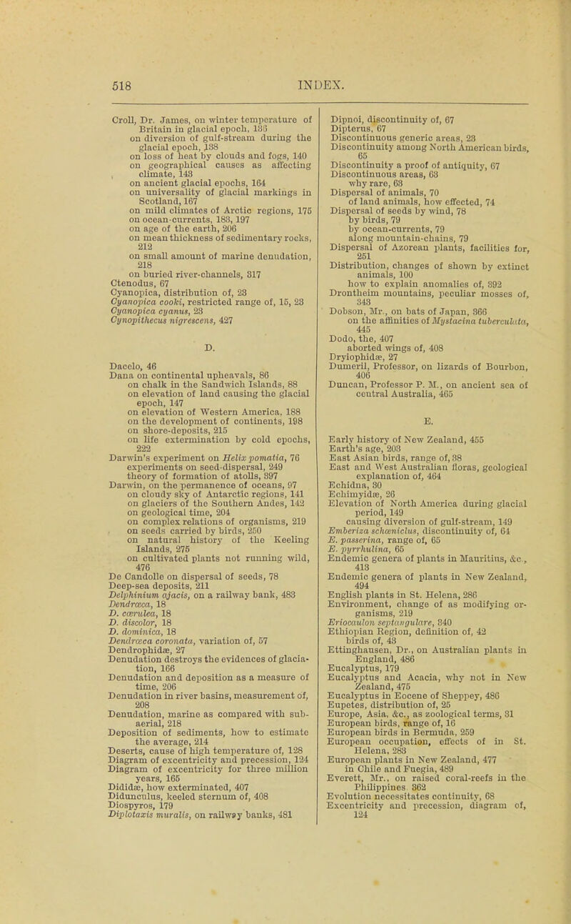 Croll, Dr. James, on winter temperature of Britain in glacial epoch, 18(5 on diversion of gulf-stream during the glacial epoch, J88 on loss of heat hy clouds and fogs, 140 on geographical causes as affecting climate, 148 on ancient glacial epochs, 164 on universality of glacial markings in Scotland, 167 on mild climates of Arctic regions, 175 on ocean-currents, 183, 197 on age of the earth, 206 on mean thickness of sedimentary rocks, 212 on small amount of marine denudation, 218 on buried river-channels, 317 Ctenodus, 67 Cyanopica, distribution of, 23 Cyanopica cooki, restricted range of, 15, 23 Cyanopica cyanus, 23 Cynopithccus nigrescens, 427 D. Dacelo, 46 Dana on continental upheavals, 86 on chalk in the Sandwich Islands, 88 on elevation of land causing the glacial epoch, 147 on elevation of Western America, 188 on the development of continents, 198 on shore-deposits, 215 on life extermination by cold epochs, 222 Darwin's experiment on Helix pomatia, 76 experiments on seed-dispersal, 249 theory of formation of atolls, 397 Darwin, on the permanence of oceans, 97 on cloudy sky of Antarctic regions, 141 on glaciers of the Southern Andes, 142 on geological time, 204 on complex relations of organisms, 219 on seeds carried by birds, 250 on natural history of the Keeling Islands, 275 on cultivated plants not running wild, 476 De Candolle on dispersal of seeds, 78 Deep-sea deposits, 211 Delphinium ajacis, on a railway bank, 483 Dendraca, 18 D. ccerulca, 18 D. discolor, 18 D. dominica, 18 Dendrceca coronata, variation of, 57 Dendrophidae, 27 Denudation destroys the evidences of glacia- tion, 166 Denudation and deposition as a measure of time, 206 Denudation in river basins, measurement of, 208 Denudation, marine as compared with sub- aerial, 218 Deposition of sediments, how to estimate the average, 214 Deserts, cause of high temperature of, 128 Diagram of excentricity and precession, 124 Diagram of excentricity for three million years, 165 Dididse, how exterminated, 407 Didunculus, keeled sternum of, 408 Diospyros, 179 Diplotaxis muralis, on railwsy banks, 481 Dipnoi, discontinuity of, 67 Dipterus, 67 Discontinuous generic areas, 28 Discontinuity among North American birds, 65 Discontinuity a proof of antiquity, 67 Discontinuous areas, 63 why rare, 63 Dispersal of animals, 70 of land animals, how effected, 74 Dispersal of seeds by wind, 78 by birds, 79 by ocean-currents, 79 along mountain-chains, 79 Dispersal of Azoreau plants, facilities for, 251 Distribution, changes of shown by extinct animals, 100 how to explain anomalies of, 892 Drontheim mountains, peculiar mosses of, 343 Dobson, Mr., on bats of Japan, 866 on the affinities of Mystacina tubercubda, 445 Dodo, the, 407 aborted wings of, 408 Dryiophidae, 27 Dumeril, Professor, on lizards of Bourbon, 406 Duncan, Professor P. M., on ancient sea of central Australia, 465 E. Earlv history of New Zealand, 455 Earth's age, 203 East Asian birds, range of, 38 East and West Australian floras, geological explanation of, 464 Echidna, 30 Echimyidse, 26 Elevation of North America during glacial period, 149 causing divorsion of gulf-stream, 149 Emberiza schmniclus, discontinuity of, 64 E. passcrina, range of, 65 E. pyrrhulina, 65 Endemic genera of plants in Mauritius, &c , 413 Endemic genera of plants in New Zealand, 494 English plants in St. Helena, 286 Environment, change of as modifying or- ganisms, 219 Eriocaulon septangulare, 840 Ethiopian Region, definition of, 42 birds of, 43 Ettinghausen, Dr., on Australian plants in England, 486 Eucalyptus, 179 Eucalyptus and Acacia, why not in New Zealand, 475 Eucalyptus in Eocene of Sheppey, 486 Eupotes, distribution of, 25 Europe, Asia, &c, as zoological terms, 81 European birds, range of, 16 European birds in Bermuda, 259 European occupation, effects of in St. Helena, 288 European plants in New Zealand, 477 in Chile and Fuegia, 489 Everett, Mr., on raised coral-reefs in the Philippines 862 Evolution necessitates continuity, 68 Excentricity and procession, diagram of, 124
