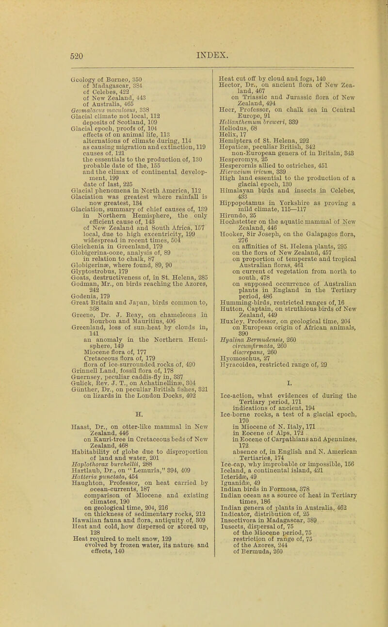 (j oology of Borneo, 1)50 of Madagascar, 3S4 of Celebes, 422 of Now Zealand, 443 of Australia, 465 Qcomalacvs maculosus, 338 Glacial climate not local, 112 deposits of Scotland, 109 Glacial epoch, proofs of, 104 effects of on animal life, 113 alternations of climate during, 114 as causing migration and extinction, 119 causes of, 121 the essentials to the production of, 130 probable date of the, 155 and the climax of continental develop- ment, 199 date of last, 225 Glacial phenomena in North America, 112 Glaciation was greatest where rainfall is now greatest, 184 Glaciation, summary of chief causes of, 1S9 in Northern Hemisphere, the only efficient cause of, 143 of New Zealand and South Africa, 157 local, due to high excentricity, 199 widespread in recent times, 504 Gleichenia in Greenland, 179 Globigerina-ooze, analysis of, 89 in relation to chalk, 87 Globigerinee, where found, 89, 90 Glyptostrobus, 179 Goats, destructiveness of, in St. Helena, 285 Godman, Mr., on birds reaching the Azores, 242 Godenia, 179 Great Britain and Japan, birds common to, 368 Greene, Dr. J. Beay, on chameleons in Bourbon and Mauritius, 406 Greenland, loss of sun-heat by clouds in, 141 an anomaly in the Northern Hemi- sphere, 149 Miocene flora of, 177 Cretaceous flora of, 179 flora of ice-surrounded rocks of, 490 Grinnell Land, fossil flora of, 178 Guernsey, peculiar caddis-fly in, 337 Gulick, Bev. J. T., on Achatinellinre, 304 Gunther, Dr., on peculiar British fishes, 321 on lizards in the London Docks, 402 H. Haast, Dr., on otter-like mammal in New Zealand, 446 on Kauri-tree in Cretaceous beds of New Zealand, 468 Habitability of globe due to disproportion of land and water, 201 Haplothorax burchellii, 288 Hartlaub, Dr., on Lemuria, 394, 409 Hatteria punctata, 454 Haughton, Professor, on heat carried by ocean-currents, 187 comparison of Miocene and existing climates, 190 on geological time, 204, 216 on thickness of sedimentary rocks, 212 Hawaiian fauna and flora, antiquity of, 809 Heat and cold, how dispersed or stored up, 128 Heat required to melt snow, 129 evolved by frozen water, its nature and effects, 140 Heat cut off by cloud and fogs, 140 Hector, Dr., on ancient flora of New Zea- land, 467 on Triassic and Jurassic flora of New Zealand, 494 Heer, Professor, on chalk sea in Central Europe, 91 Hdxanthemum brcweri, 839 Heliodus, 68 Helix, 17 Hemiptera of St. Helena, 292 Hepaticce, peculiar British, 342 non-European genera of in Britain, 343 Hesperomys, 25 Hesperornis allied to ostriches, 451 Hieraeiuin iricum, 339 High land essential to the production of a glacial epoch, 130 Himalayan birds and insects in Celebes, 483 Hippopotamus in Yorkshire as proving a mild climate, 115—117 Hirimdo, 25 Hochstetter on the aquatic mammal of New Zealand, 446 Hooker, Sir Joseph, on the Galapagos flora, 276 on affinities of St. Helena plants, 295 on the flora of New Zealand, 457 on proportion of temperate and tropical Australian floras, 461 on current of vegetation from north to south, 478 on supposed occurrence of Australian plants in England in the Tertiary period, 486 Humming-birds, restricted ranges of, 16 Hutton, Captain, on struthious birds of New Zealand, 449 Huxley, Professor, on geological time, 204 on European origin of African animals, 890 Hyalina Bermudensis, 260 circmnfirmata, 260 discrepans, 260 Hyomoschus, 27 Hyracoidea, restricted range of, 29 I. Ice-action, what evidences of during the Tertiary period, 171 indications of ancient, 194 Ice-bome rocks, a test of a glacial epoch, 170 in Miocene of N. Italy, 171 in Eocene of Alps, 172 in Eocene of Carpathians and Apennines, 172 absence of, in English and N. American Tertiaries, 174 Ice-cap, why improbable or impossible, 156 Iceland, a continental island, 421 Icterida;, 49 Iguanida?, 49 Indian birds in Formosa, 878 Indian ocean as a source of heat in Tertiary times, 186 Indian genera of plants in Australia, 462 Indicator, distribution of, 25 Insectivora in Madagascar, 389 Insects, dispersal of, 75 of the Miocene period, 75 restriction of rango of, 75 of the Azores, 244 of Bermuda, 260