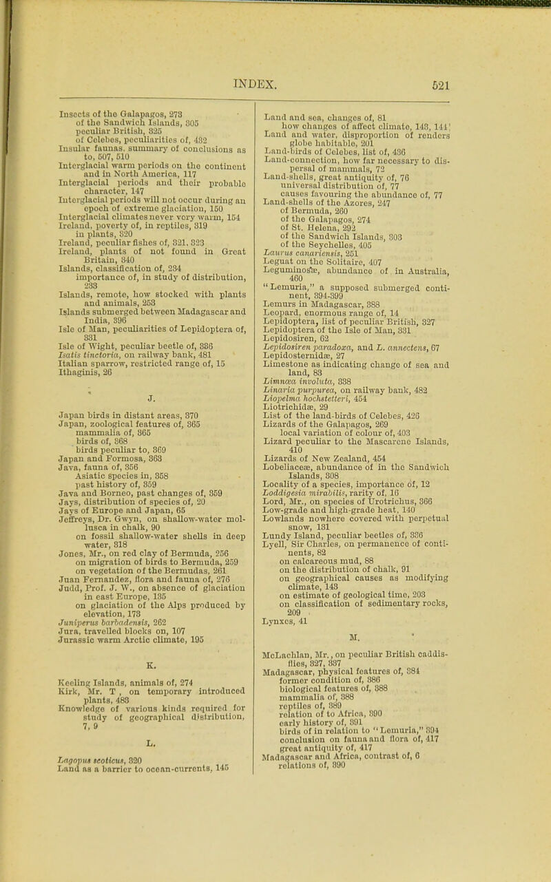 Insects of the- Galapagos, 273 of the Sandwich Islands, 305 peculiar British, 325 of Celebes, peculiarities of, 432 Insular faunas, summary of conclusions as to, 507, 510 Interglaoial warm periods on tho continent and in North Amorica, 117 Interglacial periods and thoir probable character, 147 Iutorglacial periods will not occur during au epoch of extreme glaciation, 150 Interglacial climates never very warm, 154 Ireland, poverty of, in reptiles, 819 in plants, 820 Ireland, peculiar fishes of, 821, 323 Ireland, plants of not found in Great Britain, 340 Islands, classification of, 234 importance of, in study of distribution, 233 Islands, remote, how stocked with plants and animals, 253 Islands submerged between Madagascar and India, 396 Isle of Man, peculiarities of Lepidoptera of, 331 Isle of Wight, peculiar beetle of, 386 Isatis tinctoria, on railway bank, 481 Italian sparrow, restricted range of, 15 Ithagtnis, 26 J. Japan birds in distant areas, 370 Japan, zoological features of, 365 mammalia of, 865 birds of, 868 birds peculiar to, 8G9 Japan and Formosa, 363 Java, fauna of, 356 Asiatic species in, 358 past history of, 359 Java and Borneo, past changes of, 859 Jays, distribution of species of, 20 Jays of Europe and Japan, 65 Jeffreys, Dr. Gwyn, on shallow-water mol- lusca in chalk, 90 on fossil shallow-water shells in deep water, 818 Jones, Mr., on red clay of Bermuda, 256 on migration of birds to Bermuda, 259 on vegetation of the Bermudas, 261 Juan Fernandez, flora and fauna of, 276 Judd, Prof. J. W., on absence of glaciation in east Europe, 135 on glaciation of the Alps produced by elevation, 173 Juniperus barbademis, 262 Jura, travelled blocks on, 107 Jurassic warm Arctic climate, 195 K. Keeling Islands, animals of, 274 Kirk, Mr. T , on temporary introduced plants, 483 Knowledge of various kinds required for Btudy of geographical distribution, 7,9 L. T,agopu» teoticut, 820 Land as a barrier to ocean-currents, 145 Laud and sea, changes of, 81 how changes of affect climate, 148, 111 Laud and water, disproportion of renders globo habitable, 201 Land-birds of Celebes, list of, 436 Land-connection, how far neccssai-y to dis- persal of mammals, 72 Land-shells, great antiquity of, 76 universal distribution of, 77 causes favouring tho abundance of, 77 Laud-shells of the Azores, 247 of Bermuda, 260 of the Galapagos, 274 of St. Helena, 292 of the Sandwich Islands, 303 of the Seychelles, 405 Laurus canariensis, 251 Leguat on the Solitaire, 407 Leguniinosfce, abundance of in Australia, 460  Lemuria, a supposed submerged conti- nent, 394-399 Lemurs in Madagascar, 888 Leopard, enormous range of, 14 Lepidoptera, list of peculiar British, 327 Lepidoptera of the Isle of Man, 831 Lepidosiren, 62 Lepidosiren paradoxa, and L, annectens, 67 Lepidosternidffi, 27 Limestone as indicating change of sea and land, 83 Limncea involuta, 838 Linaria purpurea, on railway bank, 482 Liopelvia hoclistetteri, 454 Liotrichidae, 29 List of the land-birds of Celebes, 426 Lizards of the Galapagos, 269 local variation of colour of, 403 Lizard peculiar to the Mascareno Islands, 410 Lizards of New Zealand, 454 Lobeliacea, abundance of in tho Sandwich Islands, 308 Locality of a species, importance of, 12 Loddigesia mirabilis, rarity of, 16 Lord, Mr., on species of TJrotrichus, 366 Low-grade and high-grade heat, 110 Lowlands nowhere covered with perpetual snow, 131 Lundy Island, peculiar beetles of, 336 Lyell, Sir Charles, on permanence of conti- nents, 82 on calcareous mud, 88 on the distribution of chalk, 91 on geographical causes as modifying climate, 143 on estimate of geological time, 203 on classification of sedimentary rocks, 209 Lynxes, 41 M. McLachlan, Mr., on peculiar British caddis- Hies, 827, 837 Madagascar, physical foaturcs of, 881 former condition of, 886 biological features of, 888 mammalia of, 388 reptiles of, 389 relation of to Africa, 890 early history of, 891 birds of in relation to  Lemuria, 394 conclusion on fauna and flora of, 417 groat antiquity of, 417 Madagascar and Africa, contrast of, 6 relations of, 890