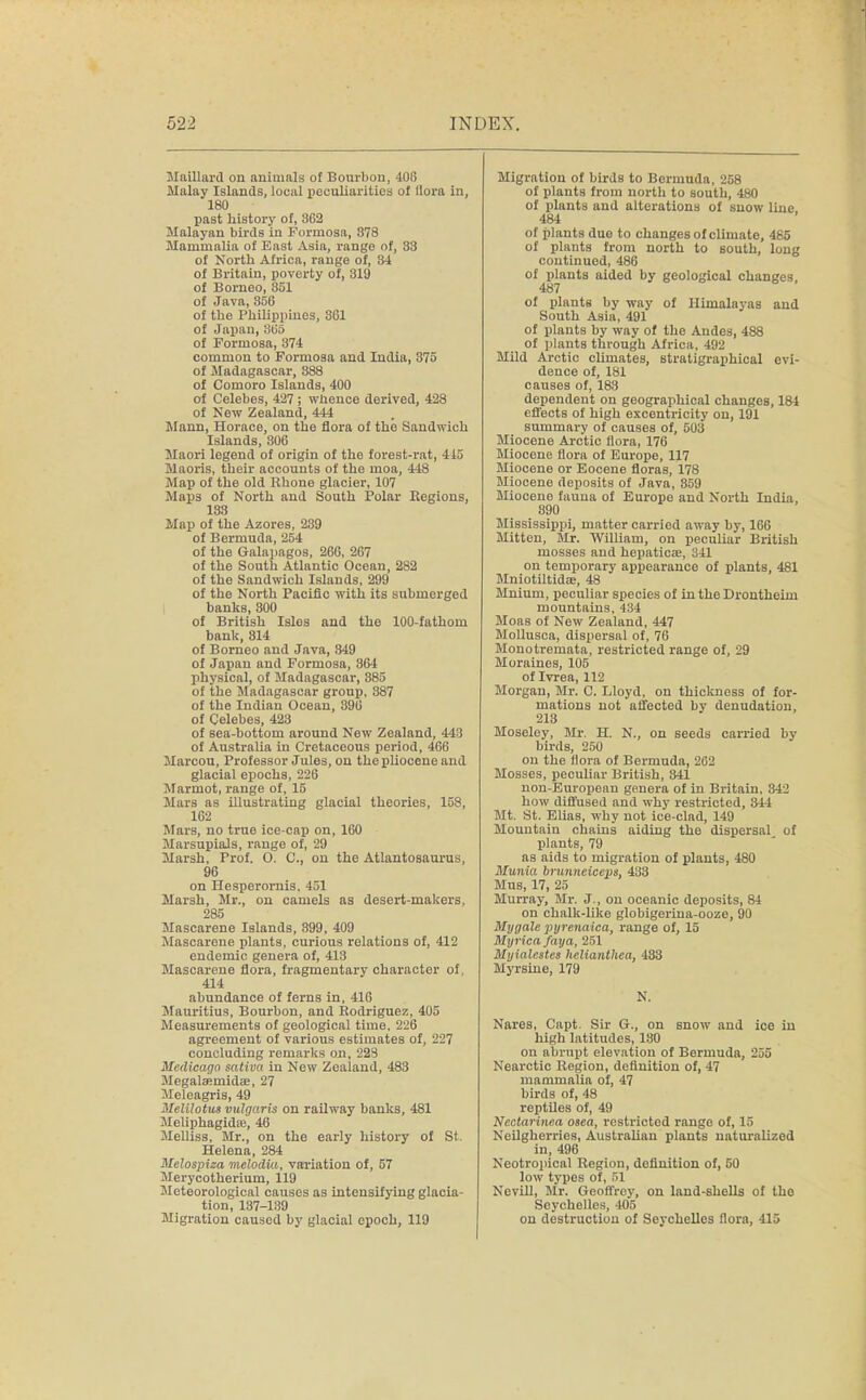 Maillard on animals of Bourbon, M)6 Malay Islands, local peculiarities of Ilora in, 180 past history of, 862 Malayan birds in Formosa, 878 Mammalia of East Asia, range nf, 33 of North Africa, range of, 34 of Britain, poverty of, 819 of Borneo, 851 of Java, 35G of the Philippines, 301 of Japan,365 of Formosa, 374 common to Formosa and India, 375 of Madagascar, 888 of Comoro Islands, 400 of Celebes, 427; whence derived, 428 of New Zealand, 444 Mann, Horace, on the flora of the Sandwich Islands, 306 Maori legend of origin of the forest-rat, 415 Maoris, their accounts of the moa, 448 Map of the old Rhone glacier, 107 Maps of North and South Polar Regions, 133 Map of the Azores, 239 of Bermuda, 254 of the Galapagos, 26G, 267 of the South Atlantic Ocean, 282 of the Sandwich Islands, 299 of the North Pacific with its submerged banks, 300 of British Isles and the 100-fathom bank, 814 of Borneo and Java, 349 of Japan and Formosa, 364 physical, of Madagascar, 385 of the Madagascar group, 387 of the Indian Ocean, 396 of Celebes, 423 of sea-bottom around New Zealand, 443 of Australia in Cretaceous period, 466 Marcou, Professor Jules, on the pliocene and glacial epochs, 226 Marmot, range of, 15 Mars as illustrating glacial theories, 158, 162 Mars, no true ice-cap on, 160 Marsupials, range of, 29 Marsh, Frof. O. C, on the Atlantosaurus, 96 on Hesperornis, 451 Marsh, Mr., on camels as desert-makers, 285 Mascarene Islands, 899, 409 Mascarene plants, curious relations of, 412 endemic genera of, 413 Mascarene flora, fragmentary character of, 414 abundance of ferns in, 416 Mauritius, Bourbon, and Rodriguez, 405 Measurements of geological time, 226 agreement of various estimates of, 227 concluding remarks on, 223 Mcdicaga sativa in New Zealand, 483 Megalaernidae, 27 Meleagris, 49 Melilotits vulgaris on railway banks, 481 Meliphagida?, 46 Melliss, Mr., on the early history of St. Helena, 284 Melospiza melodia, variation of, 57 Merycotherium, 119 Meteorological causes as intensifying glacia- tion, 137-139 Migration caused by glacial epoch, 119 Migration of birds to Bormuda, 258 of plants from north to south, 480 of plants and alterations of snow line. 484 of plants due to changes of climate, 485 of plants from north to south, long continued, 486 of plants aided by geological changes, 487 of plants by way of Himalayas and South Asia, 491 of plants by way of the Andes, 488 of plants through Africa, 492 Mild Arctic climates, stratigraphical evi- dence of, 181 causes of, 183 dependent on geographical changes, 184 effects of high excentricity on, 191 summary of causes of, 503 Miocene Arctic flora, 176 Miocene flora of Europe, 117 Miocene or Eocene floras, 178 Miocene deposits of Java, 359 Miocene fauna of Europe and North India, 890 Mississippi, matter carried away by, 166 Mitten, Mr. William, on peculiar British mosses and hepaticie, 341 on temporary appearance of plants, 481 Mniotiltidae, 48 Mnium, peculiar species of in the Drontheim mountains, 434 Moas of New Zealand, 447 Mollusca, dispersal of, 76 Monotremata, restricted range of, 29 Moraines, 105 ofIvrea, 112 Morgan, Mr. C. Lloyd, on thickness of for- mations not affected by denudation, 213 Moseley, Mr. H. N., on seeds carried by- birds, 250 on the flora of Bermuda, 262 Mosses, peculiar British, 841 non-European genera of in Britain, 342 how diffused and why restricted, 344 Mt. St. Elias, why not ice-clad, 149 Mountain chains aiding the dispersal of plants, 79 as aids to migration of plants, 480 Munia brunneiceps, 433 Mus, 17, 25 Murray, Mr. J., on oceanic deposits, 84 on chalk-like globigerina-ooze, 90 My gale purenaica, range of, 15 Mijrica faya, 251 Myialcstes hclianthca, 483 Myrsine, 179 N. Nares, Capt. Sir G., on snow and ice in high latitudes, 180 on abrupt elevation of Bermuda, 2j5 Nearctic Region, definition of, 47 mammalia of, 47 birds of, 48 reptiles of, 49 Nectarine.a osea, restricted range of, 15 Neilgherries, Australian plants naturalized in, 496 Neotropical Region, definition of, 50 low types of, 51 Nevill, Mr. Geoffrey, on land-shells of the Seychelles, 405 on destruction of Seychelles flora, 415