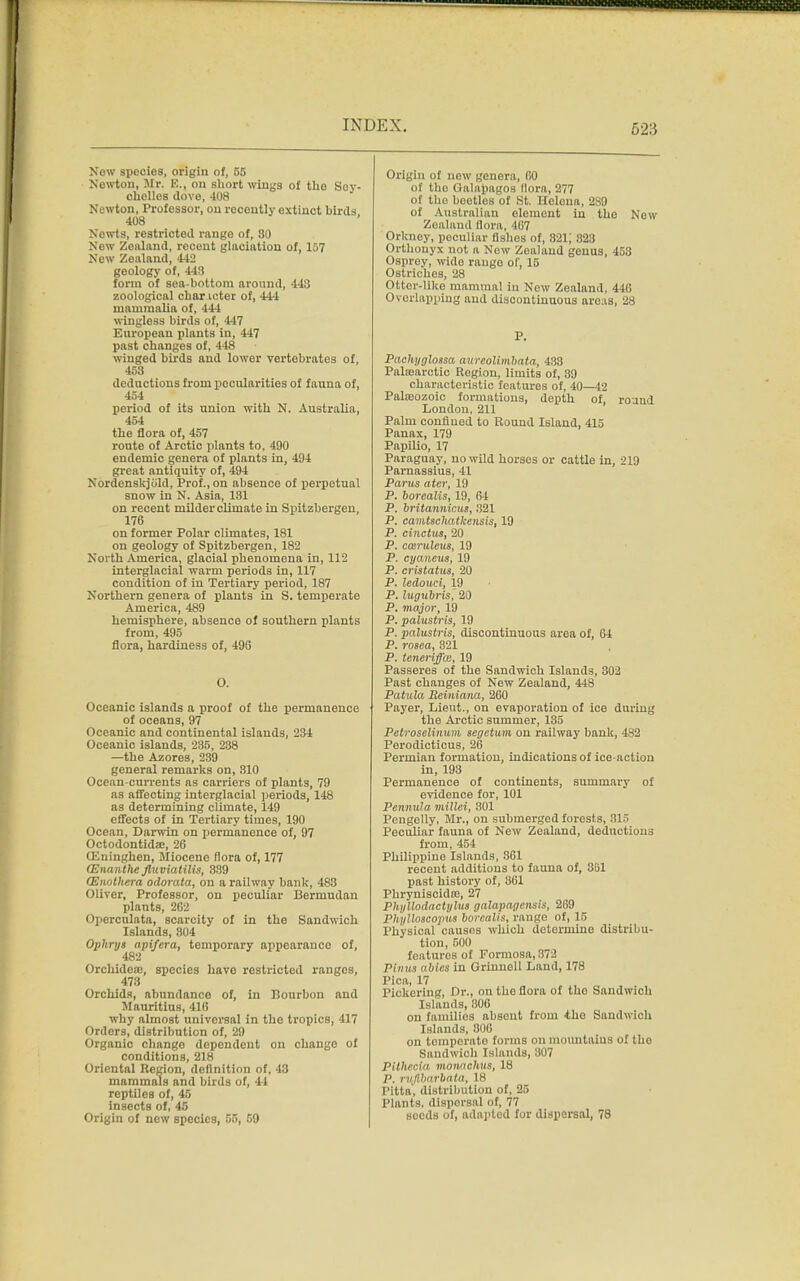 Now species, origin of, 55 Nowton, Mr. E., on short wings of tlio Soy- cholles dove, 408 Newton, Professor, on recently extinct birds 408 Nowts, restricted range of, 80 Now Zealand, recent glaciation of, 157 New Zealand, 442 geology of, 443 form of sea-bottom around, 443 zoological char icter of, 444 mammalia of, 444 wingless birds of, 447 European plants in, 447 past changes of, 448 winged birds and lower vertebrates of, 453 deductions from pocularities of fauna of, 454 period of its union with N. Australia, 454 the flora of, 457 route of Arctic plants to, 490 endemic genera of plants in, 494 great antiquity of, 494 Nordenskjiild, Prof., on absence of perpetual snow in N. Asia, 131 on recent milder climate in Spitzbergen, 176 on former Polar climates, 181 on geology of Spitzbergen, 182 North America, glacial phenomena in, 112 interglacial warm periods in, 117 condition of in Tertiary period, 187 Northern genera of plants in S. temperate America, 489 hemisphere, absence of southern plants from, 495 flora, hardiness of, 496 O. Oceanic islands a proof of the permanence of oceans, 97 Oceanic and continental islands, 234 Oceanic islands, 235, 238 —the Azores, 239 general remarks on, 310 Ocoan-currents as carriers of plants, 79 as affecting interglacial periods, 148 as determining climate, 149 effects of in Tertiary times, 190 Ocean, Darwin on permanence of, 97 Octodontidae, 26 OEninghen, Miocene flora of, 177 (Enanthe flnviatilis, 339 (Enothera odorata, on a railway bank, 488 Oliver, Professor, on peculiar Berniudan plants, 262 Opcrculata, scarcity of in the Sandwich Islands, 804 Ophrys apifera, temporary appearance of, 482 Orchidea:, species have restricted rangos, 473 Orchids, abundance of, in Bourbon and Mauritius, 410 why almost universal in the tropics, 417 Orders, distribution of, 29 Organic change dependent on chaugo of conditions, 218 Oriental Region, definition of, 43 mammals and birds of, 44 reptiles of, 45 insects of, 45 Origin of new species, 55, 59 Origin of new genera, 60 of the Galapagos Bora, 277 of tho bootlos of St. Heloua, 2S9 of Australian element in tho New Zealand flora, -107 Orkney, peculiar fishes of, 321; 823 Orthonyx not a New Zoaland genus, 453 Osprey, wido rango of, 15 Ostriches, 28 Otter-like mammal in New Zealand, 446 Overlapping and discontinuous areas, 28 P. Pachyglossa aurcolimbata, 438 Palasarctic Region, limits of, 39 characteristic features of, 40—42 Palaeozoic formations, depth of, round London, 211 Palm confined to Round Island, 415 Panax, 179 Papilio, 17 Paraguay, no wild horses or cattle in, 219 Parnassius, 41 Parus titer, 19 P. borealis, 19, 64 P. britannicus, 321 P. camtschatlcensis, 19 P. cinctiu, 20 P. casruleus, 19 P. cyaneus, 19 P. cristatus, 20 P. ledouci, 19 P. lugubris, 20 P. major, 19 P. palustris, 19 P. palustris, discontinuous area of, 64 P. rosea, 321 P. teneriffw, 19 Passeres of the Sandwich Islands, 302 Past changes of New Zealand, 448 Patula Reiniana, 260 Payer, Lieut., on evaporation of ice during the Arctic summer, 135 Petroselinum segetum on railway bank, 482 Perodicticus, 26 Permian formation, indications of ice-action in, 193 Permanence of continents, summary of evidence for, 101 Pennula millei, 301 Pengelly, Mr., on submerged forests, 315 Peculiar fauna of New Zealand, deductions from, 454 Philippine Islands, 861 recent additions to fauna of, 351 past history of, 861 Phryniscidre, 27 Phyllodactylus galapagensis, 269 Phylloscopus borealis, range of, 15 Physical causes which determine distribu- tion, 500 features of Formosa, :!7J Pinus abics in Grinuoll Land, 178 Pica, 17 Pickering, Dr., on the flora of tho Sandwich Islands, 806 on families absent from *ho Sandwich Islands, 806 on temporato forms on mountains of tho Sandwich Islands, 307 Plthecia monaehus, 18 P. rvjllmrbata, 18 Pitta', distribution of, 25 Plants, disporsal of, 77 scods of, adapted for dispersal, 78