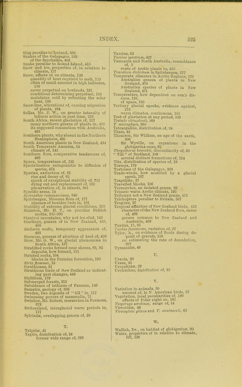 Slug peculiar to Ireland, 838 Snakes of tho Galapagos, 209 of the Sayeholles, 403 Snake peculiar to Round Island, 410 Snow and ice, properties of, in relation to climato, 127 Snow, effects of on climato, 128 quantity of heat required to melt, 129 often of small amount iu high latitudos, 130 never perpetual on lowlands, 181 conditions determining perpetual, 134 maintains cold by reflecting the solar heat, 189 Snow-lino, alterations of, causing migration of plants, 484 Sollas, Mr. J. W., on greater intensity of telluric action in past time, 216 South Africa, recent glaciation of, 157 many northern genera of plants in, 402 its supposed connection with Australia, 493 Southern plants, why absent in the Northern Hemisphere, 495 South American plants in New Zealand, 494 South Temperate America, 52 climate of, 142 Southern flora, comparative tenderness of, 496 Space, temperature of, 125 Specialisation antagonistic to diffusion of species, 474 Species, extinction of, 61 rise and decay of, 62 epoch of exceptional stability of, 225 dying out and replacement of, 380 preservation of, in islands, 381 Specific areas, 14 Spiranthes romanzoviana, 340 Spitzbergen, Miocene flora of, 177 absence of boulder-beds in, 181 Stability of extreme glacial conditions, 153 Stainton, Mr. H. T., on peculiar British moths, 825-330 Stanivoi mountains, why not ice-clad, 149 Starlings, genera of iu New Zealand, 453, 456 Stcllaria media, temporary appearance of, 483 Sternum, process of abortion of keel of, 408 Stow, Mr. G. W., on glacial phenomena in South Africa, 157 Stratified rocks formed near shores, 83, 85 deposits, how formed, 211 Striated rocks, 104 blocks in the Permian formation, 193 Strix flammea, 15 Struthiones, 81 Struthious birds of New Zealand as indicat- ing past changes, 449 Stylidium, 179 Submerged forests, 815 Subsidence of isthmus of Panama, 146 Sumatra, geology of, 359 Sweden, two deposits of  till  in, 117 Swimming powers of mammalia, 71 Swinhoe, Mr. Robert, researches in Formosa, 872 Switzerland, interglacial warm periods In, 117 Sylviada), overlapping genera of, 28 T. Talpidic, 41 Tapirs, distribution of, 24 former wide rango of, 893 Tarsius, 62 Tarsius spectrum, 427 Tasmania and North Australia, resemblance of, 5 route of Arctic plants to, 490 Taxodinm distiohum in Spitzbergen, 177 Temperate climates in Arctic Regions, 175 Australian genera of plants in Now Zealand, 470 Australian species of plants in Now Zealand, 471 Temperature, how dependent on sun's dis- ance, 125, of space, 125 Tertiary glacial epochs, evidence against, 173 warm climates, continuous, 182 Test of glaciation at any period, 169 Testudo abiiKjdonii, 268 T. microphyes, 268 TetraogaUus, distribution of, 24 Thais, 42 Thomson, Sir William, on age of the earth 206 Sir Wyville, on organisms in the globigerina-ooze, 87 Thryothorus bewickii, discontinuity of, 66 '• Till  of Scotland, 109 several distinct formations of, 114 Tits, distribution of species of, 19 Torreya, 179 Tortoises of the Galapagos, 268 Trade-winds, how modified by a glacial epoch,137 Tragnlidas, 27 Travelled blocks, 106 Tremarctos, an isolated genus, 28 Triassic warm Arctic climate, 195 Tribonyx not a New Zealand genus, 433 Trichoptera pecuRar to Britain, 337 Trogons, 27 Tropical affinities of New Zealand birds, 453 character of the New Zealand flora, cause of, 469 genera common to New Zealand and Australia, 469 Turdus, 17, 25 Tardus fuscescens, variation of, 57 Tylor, A., on evidence of floods during de- posit of gravels, 116 on estimating tho rate of denudation, 207 Tyrannidoe, 48 U. Urania, 28 Ursus, 25 Uropeltidre, 29 Urotrichns, distribution of, 25 V. Variation in animals, 50 amount of, in N. American birds, 57 Vegetation, local peculiarities of, 180 effects of Polar night on, 191 Vcspeniffo serotinus, range of, 14 Viroonidm, 48 Vircosylvia gilvus and V. twainsvnii, 06 W. Wallich, Dr., on habitat of globigorinro, 90 Water, properties of in relation to climate, 127, 128