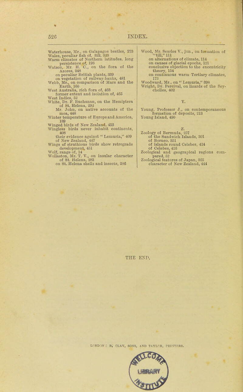 Waterhouse, Mr., on Galapagos beetles, 273 Wales, peculiar fish of, 822, 323 Warm climates of Northern latitudes, long persistence of, 19S Watson, Mr. H. C, on the flora of the Azores, 248 on peculiar British plants, 889 on vegetation of railway-banks, 481 Webb, Mr., on comparison of Mars and the Earth, 160 West Australia, rich flora of, 463 former extent and isolation of, 465 West Indies, 52 White, Dr. F. Buchanan, on the Hemiptora of St. Helena, 292 Mr. John, on native accounts of the moa, 448 Winter temperature of Europe and America, 189 Winged birds of New Zealand, 453 Wingless birds never inhabit continents, 408 their evidence against  Lemuria, 409 of New Zealand, 447 Wings of struthious birds show retrograde development, 451 Wolf, range of, 14 Wollaston, Mr. T. V., on insular character of St. Helena, 283 on St. Helena shells and insects, 286 Wood, Mr. Searles V., Jan., on formation of till, 111 on alternations of climate, 114 on causes of glacial epochs, 121 conclusive objection to the exccntricity theory, 154 on continuous warm Tertiary climates, 173 Woodward, Mr., on  Lemuria, 898 Wright, Dr. Percival, ou lizards of the Sey- chelles, 402 Y. Young, Professor J., on contemporaneous formation of deposits, 213 Young Island, 490 Z. Zoology of Bermuda, 257 of the Sandwich Islands, 301 of Borneo, 351 of islands round Celebes, 424 of Celebes, 426 Zoological and geograpical regions com- pared, 52 Zoological features of Japan, 365 character of New Zealand, 444 THE END. lpndiw : n; clay. sons, and tayl^b. rni\TKR8.