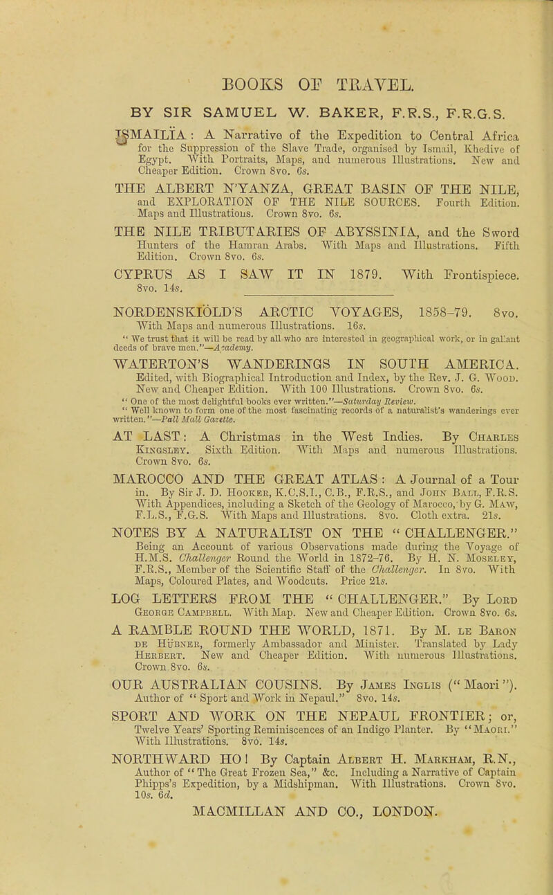 BOOKS OP TRAVEL. BY SIR SAMUEL W. BAKER, F.R.S., F.R.G.S. T^MAILIA : A Narrative of the Expedition to Central Africa for the Suppression of the Slave Trade, organised by Ismail, Khedive of Egypt. With Portraits, Maps, and numerous Illustrations. New and Cheaper Edition. Crown 8vo. 6s. THE ALBERT NYANZA, GREAT BASIN OF THE NILE, and EXPLORATION OF THE NILE SOURCES. Fourth Edition. Maps and Illustrations. Crown 8vo. 6s. THE NILE TRIBUTARIES OE ABYSSINIA, and the Sword Hunters of the Hamran Arabs. With Maps and Illustrations. Fifth Edition. Crown 8vo. 6s. CYPRUS AS I SAW IT IN 1879. With Frontispiece. 8vo. 14s. NORDENSKIOLD'S ARCTIC VOYAGES, 1858-79. 8vo. With Maps and numerous Illustrations. 16s.  We trust that it will be read by all who are interested in geographical work, or in gallant deeds of brave men.—A-.atXemy. WATERTON'S WANDERINGS IN SOUTH AMERICA. Edited, with Biographical Introduction and Index, by the Rev. J. G. Wood. New and Cheaper Edition. With 100 Illustrations. Crown 8vo. 6s.  One of the most delightful books ever written.—Saturday Review.  Well known to form one of the most fascinating records of a naturalist's wanderings ever written.—Pall Mall Gazette. AT LAST: A Christmas in the West Indies. By Charles Kjngsley. Sixth Edition. With Maps and numerous Illustrations. Crown 8vo. 6s. MAROCCO AND THE GREAT ATLAS : A Journal of a Tour in. By Sir J. D. Hooker, K.C.S.L, C.B., F.R.S., and John Ball, F.R.S. With Appendices, including a Sketch of the Geology of Marocco, by G. Maw, F.L.S., F.G.S. With Maps and Illustrations. 8vo. Cloth extra. 21s. NOTES BY A NATURALIST ON THE  CHALLENGER. Being an Account of various Observations made during the Voyage of H.M.S. Challenger Round the World in 1872-76. By H. N. Moseley, F.R.S., Member of the Scientific Staff of the Challenger. In 8vo. With Maps, Coloured Plates, and Woodcuts. Price 21s. LOG LETTERS FROM THE  CHALLENGER. By Lord George Campbell. With Map. New and Cheaper Edition. Crown 8vo. 6s. A RAMBLE ROUND THE WORLD, 1871. By M. le Baron DE Hubner, formerly Ambassador and Minister. Translated by Lady Herbert. New and Cheaper Edition. With numerous Illustrations. Crown 8vo. 6s. OUR AUSTRALIAN COUSINS. By James Inglis ( Maori). Author of  Sport and Work in Nepaul. 8vo. 14s. SPORT AND WORK ON THE NEPAUL FRONTIER; or, Twelve Years' Sporting Reminiscences of an Indigo Planter. By Maori. With Illustrations. 8vo. 14s. NORTHWARD HO! By Captain Albert H. Markham, R.N., Author of  The Great Frozen Sea, &c. Including a Narrative of Captain Phipps's Expedition, by a Midshipman. With Illustrations. Crown Svo. 10s. 6d.