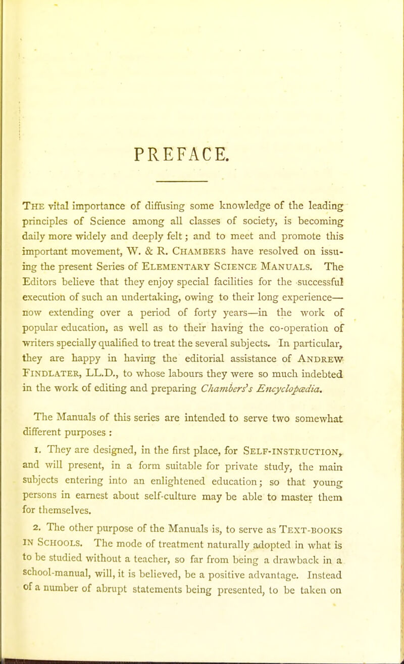 PREFACE. The vital importance of diffusing some knowledge of tlie leading principles of Science among all classes of society, is becoming daily more widely and deeply felt; and to meet and promote this important movement, W. & R. Chambers have resolved on issu- ing the present Series of Elementary Science Manuals. The Editors beheve that they enjoy special facilities for the successful execution of such an undertaking, owing to their long experience— now extending over a period of forty years—in the work of popular education, as well as to their having the co-operation of writers specially qualified to treat the several subjects. In particular, they are happy in having the editorial assistance of Andrew Findlater, LL.D., to whose labours they were so much indebted in the work of editing and preparing Chambers's Encyclopcedia. The Manuals of this series are intended to serve two somewhat different purposes : 1. They are designed, in the first place, for Self-instruction, and will present, in a form suitable for private study, the main subjects entering into an enlightened education; so that young persons in earnest about self-cultiure may be able to master them for themselves. 2. The other purpose of the Manuals is, to serve as Text-books IN Schools. The mode of treatment naturally adopted in what is to be studied without a teacher, so far from being a drawback in a school-manual, will, it is believed, be a positive advantage. Instead of a number of abrupt statements being presented, to be taken on