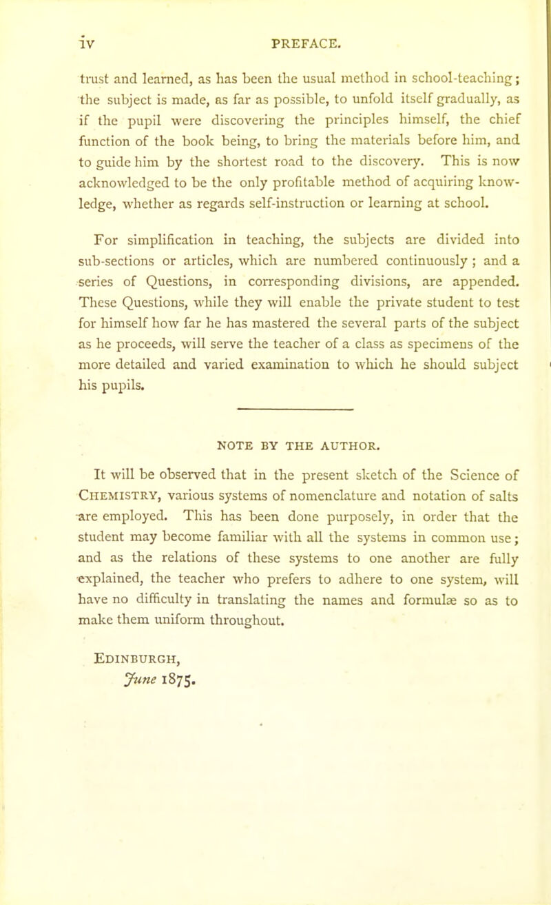 trust and learned, as has been the usual method in school-teaching; the subject is made, as far as possible, to unfold itself gradually, as if the pupil were discovering the principles himself, the chief function of the book being, to bring the materials before him, and to guide him by the shortest road to the discovery. This is now acknowledged to be the only profitable method of acquiring know- ledge, whether as regards self-instruction or learning at school. For simplification in teaching, the subjects are divided into sub-sections or articles, which are numbered continuously ; and a series of Questions, in corresponding divisions, are appended. These Questions, while they will enable the private student to test for himself how far he has mastered the several parts of the subject as he proceeds, will serve the teacher of a class as specimens of the more detailed and varied examination to which he should subject his pupils. NOTE BY THE AUTHOR. It will be observed that in the present sketch of the Science of Chemistry, various systems of nomenclature and notation of salts are employed. This has been done purposely, in order that the student may become familiar with all the systems in common use; and as the relations of these systems to one another are fully •explained, the teacher who prefers to adhere to one system, will have no difficulty in translating the names and formulae so as to make them uniform throughout. Edinburgh, June 1875.