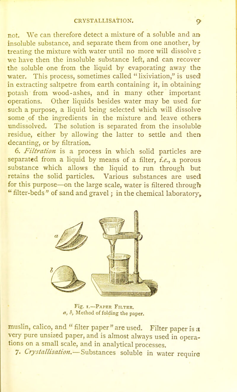 not. We can therefore detect a mixture of a soluble and ar> insoluble substance, and separate them from one another, by treating the mixture with water until no more will dissolve : we have then the insoluble substance left, and can recover the soluble one from the liquid by evaporating away the water. This process, sometimes called  lixiviation, is used in extracting saltpetre from earth containing it, in obtaining- potash from wood-ashes, and in many other important operations. Other liquids besides water may be used for such a purpose, a liquid being selected which will dissolve some of the ingredients in the mixture and leave others undissolved. The solution is separated from the insoluble residue, either by allowing the latter to settle and then decanting, or by filtration, 6. Filtration is a process in which solid particles are separated from a liquid by means of a filter, i.e., a porous substance which allows the liquid to run through but retains the solid particles. Various substances are used for this purpose—on the large scale, water is filtered througb  filter-beds  of sand and gravel; in the chemical laboratory. Fig. I.—Pai'er Filter. n, h, Method of folding the paper. muslin, calico, and  filter paper are used. Filter paper is a very pure unsized paper, and is almost always used in opera- tions on a small scale, and in analytical processes. 7. Crystallisation.— Substances soluble in water require