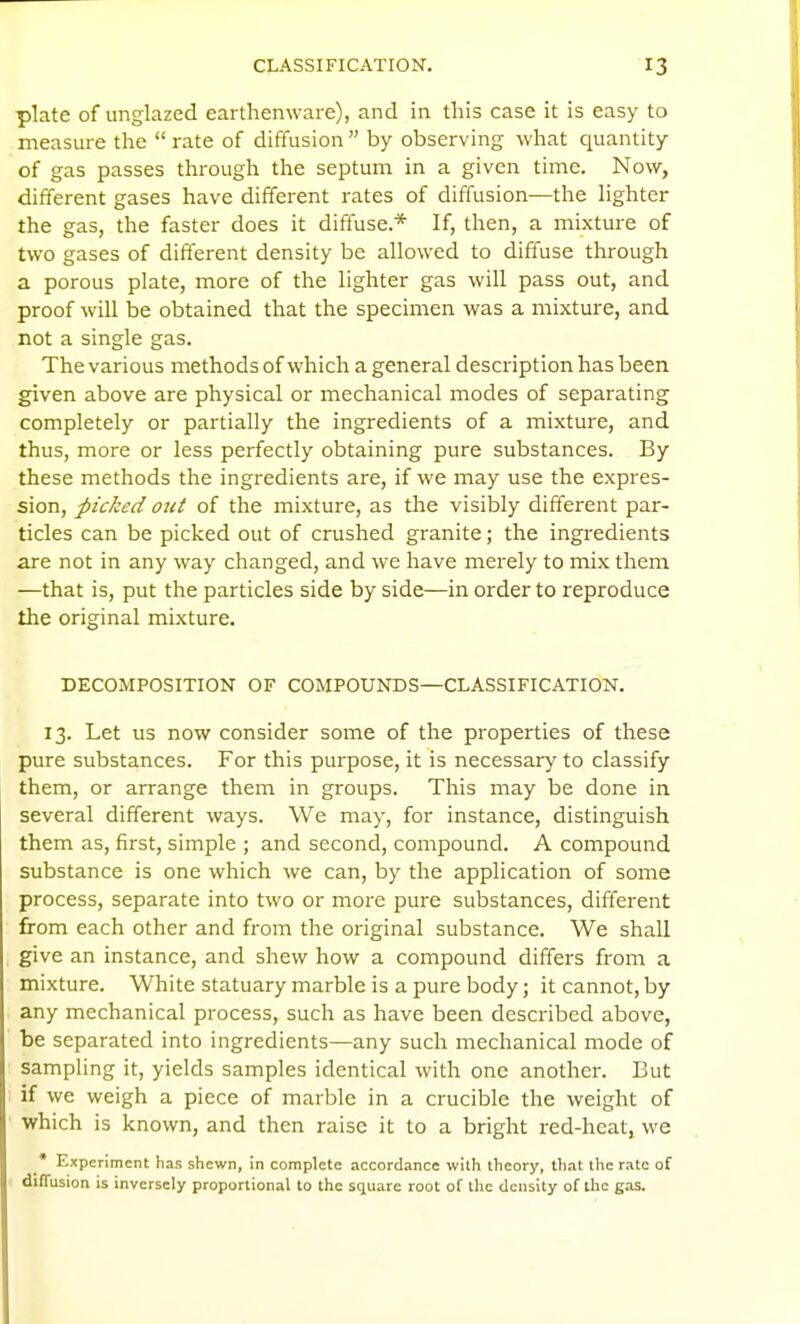 plate of unglazed earthemvare), and in this case it is easy to measure the  rate of diffusion  by observing what quantity of gas passes through the septum in a given time. Now, different gases have different rates of diffusion—the lighter the gas, the faster does it diffuse.* If, then, a mixture of two gases of different density be allowed to diffuse through a porous plate, more of the lighter gas will pass out, and proof will be obtained that the specimen was a mixture, and not a single gas. The various methods of which a general description has been given above are physical or mechanical modes of separating completely or partially the ingredients of a mixture, and thus, more or less perfectly obtaining pure substances. By these methods the ingredients are, if we may use the expres- sion, picked out of the mixture, as the visibly different par- ticles can be picked out of crushed granite; the ingredients are not in any way changed, and we have merely to mix them —that is, put the particles side by side—in order to reproduce the original mixture. DECOMPOSITION OF COMPOUNDS—CLASSIFICATION. 13. Let us now consider some of the properties of these pure substances. For this purpose, it is necessary to classify them, or arrange them in groups. This may be done in several different ways. We may, for instance, distinguish them as, first, simple ; and second, compound. A compound substance is one which we can, by the application of some process, separate into two or more pure substances, different from each other and from the original substance. We shall give an instance, and shew how a compound differs from a mixture. White statuary marble is a pure body; it cannot, by any mechanical process, such as have been described above, be separated into ingredients—any such mechanical mode of sampling it, yields samples identical with one another. But if we weigh a piece of marble in a crucible the weight of which is known, and then raise it to a bright red-heat, we • Experiment has shewn, in complete accordance with theory, that the rate of diffusion is Inversely proportional to the square root of the density of the gas.