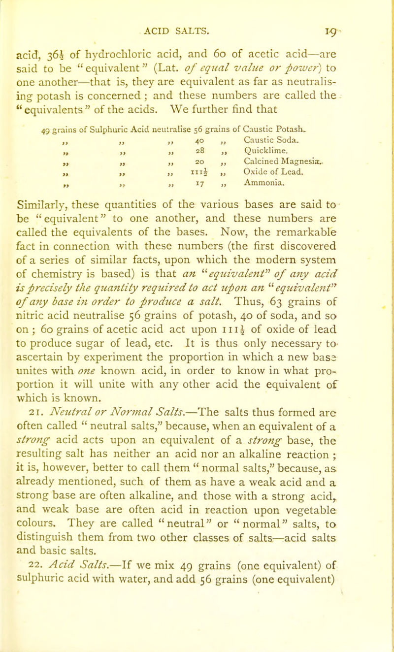 ACID SALTS. I9> acid, 364 of hydrochloric acid, and 60 of acetic acid—are said to be  equivalent  (Lat. 0/ equal value or power) to one another—that is, they are equivalent as far as neutralis- ing potash is concerned ; and these numbers are called the equivalents of the acids. We further find that of Caustic Potash. Caustic Soda. Quicklime, Calcined Magnesia.. Oxide of Lead. Ammonia. Similarly, these quantities of the various bases are said to- be  equivalent to one another, and these numbers are called the equivalents of the bases. Now, the remarkable fact in connection with these numbers (the first discovered of a series of similar facts, upon which the modern system of chemistry is based) is that an  eq2civale7tt of any acid is precisely the quantity required to act upon an '''' equivalent of any base iii order to produce a salt. Thus, 63 grains of nitric acid neutralise 56 grains of potash, 40 of soda, and so on ; 60 grains of acetic acid act upon iii^ of oxide of lead to produce sugar of lead, etc. It is thus only necessary to- ascertain by experiment the proportion in which a new bas3 unites with one known acid, in order to know in what pro- portion it will unite with any other acid the equivalent of which is known. 21. Neutral or No7'mal Salts.—The salts thus formed are often called  neutral salts, because, when an equivalent of a strong acid acts upon an equivalent of a strong base, the resulting salt has neither an acid nor an alkaline reaction ; it is, however, better to call them  normal salts, because, as already mentioned, such of them as have a weak acid and a strong base are often alkaline, and those with a strong acid, and weak base are often acid in reaction upon vegetable colours. They are called  neutral or  normal salts, to distinguish them from two otlier classes of salts—acid salts and basic salts. 22. Acid Salts.—If we mix 49 grains (one equivalent) of sulphuric acid with water, and add 56 grains (one equivalent) 49 grains of Sulphuric Acid neutralise 56 grams 40 28 17