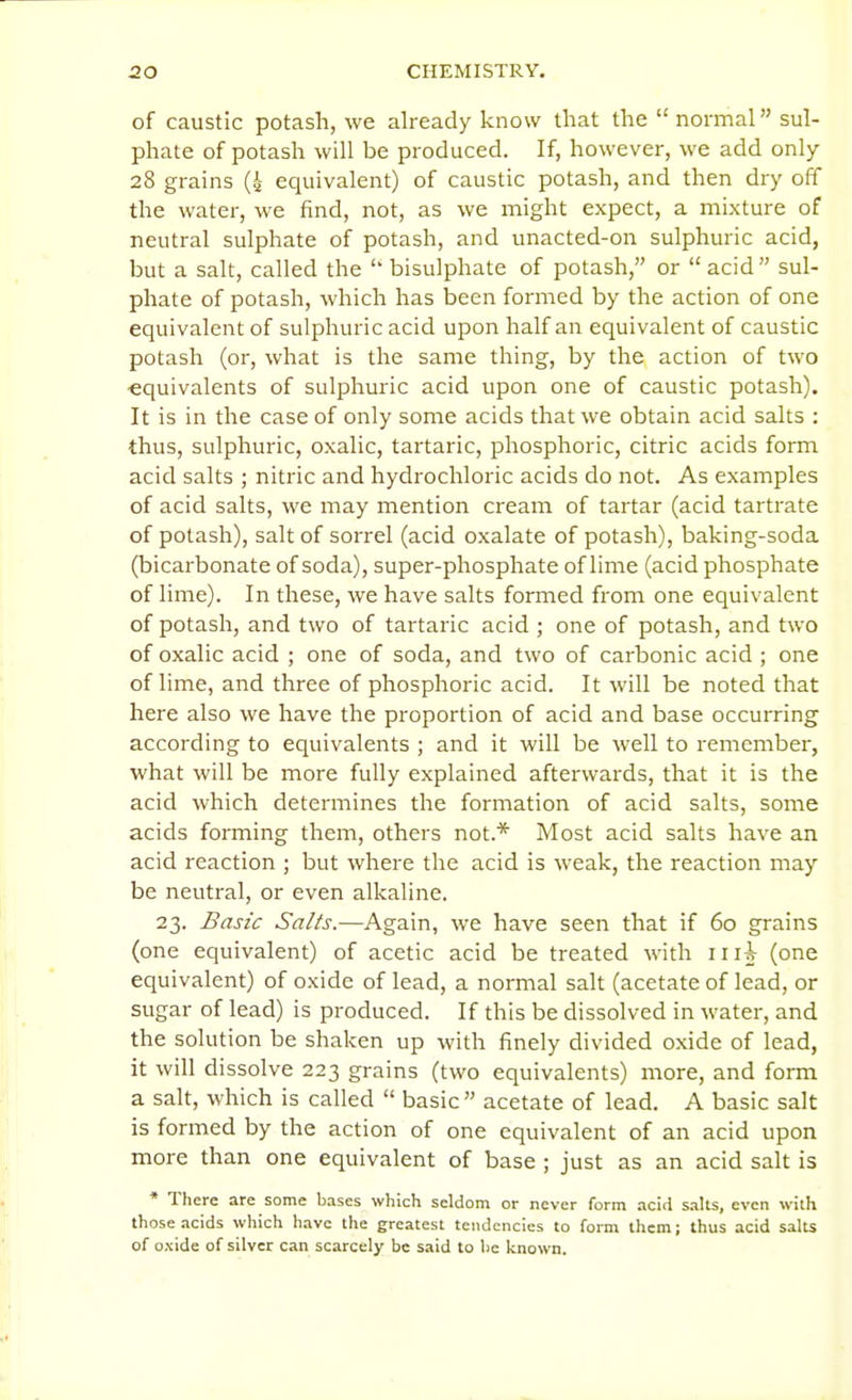 of caustic potash, we already know that the normal sul- phate of potash will be produced. If, however, we add only 28 grains (4 equivalent) of caustic potash, and then dry off the water, we find, not, as we might expect, a mixture of neutral sulphate of potash, and unacted-on sulphuric acid, but a salt, called the  bisulphate of potash, or  acid sul- phate of potash, which has been formed by the action of one equivalent of sulphuric acid upon half an equivalent of caustic potash (or, what is the same thing, by the action of two equivalents of sulphuric acid upon one of caustic potash). It is in the case of only some acids that we obtain acid salts : thus, sulphuric, oxalic, tartaric, phosphoric, citric acids form acid salts ; nitric and hydrochloric acids do not. As examples of acid salts, we may mention cream of tartar (acid tartrate of potash), salt of sorrel (acid oxalate of potash), baking-soda (bicarbonate of soda), super-phosphate of lime (acid phosphate of lime). In these, we have salts formed from one equivalent of potash, and two of tartaric acid ; one of potash, and two of oxalic acid ; one of soda, and two of carbonic acid ; one of lime, and three of phosphoric acid. It will be noted that here also we have the proportion of acid and base occurring according to equivalents ; and it will be well to remember, what will be more fully explained afterwards, that it is the acid which determines the formation of acid salts, some acids forming them, others not.* Most acid salts have an acid reaction ; but where the acid is weak, the reaction may be neutral, or even alkaline. 23. Basic Salts.—Again, we have seen that if 60 grains (one equivalent) of acetic acid be treated with iii^ (one equivalent) of oxide of lead, a normal salt (acetate of lead, or sugar of lead) is produced. If this be dissolved in water, and the solution be shaken up with finely divided oxide of lead, it will dissolve 223 grains (two equivalents) more, and form a salt, which is called  basic  acetate of lead. A basic salt is formed by the action of one equivalent of an acid upon more than one equivalent of base ; just as an acid salt is * There are some bases which seldom or never form acid salts, even with those acids which have the greatest tendencies to form them; thus acid salts of oxide of silver can scarcely be said to lie known.