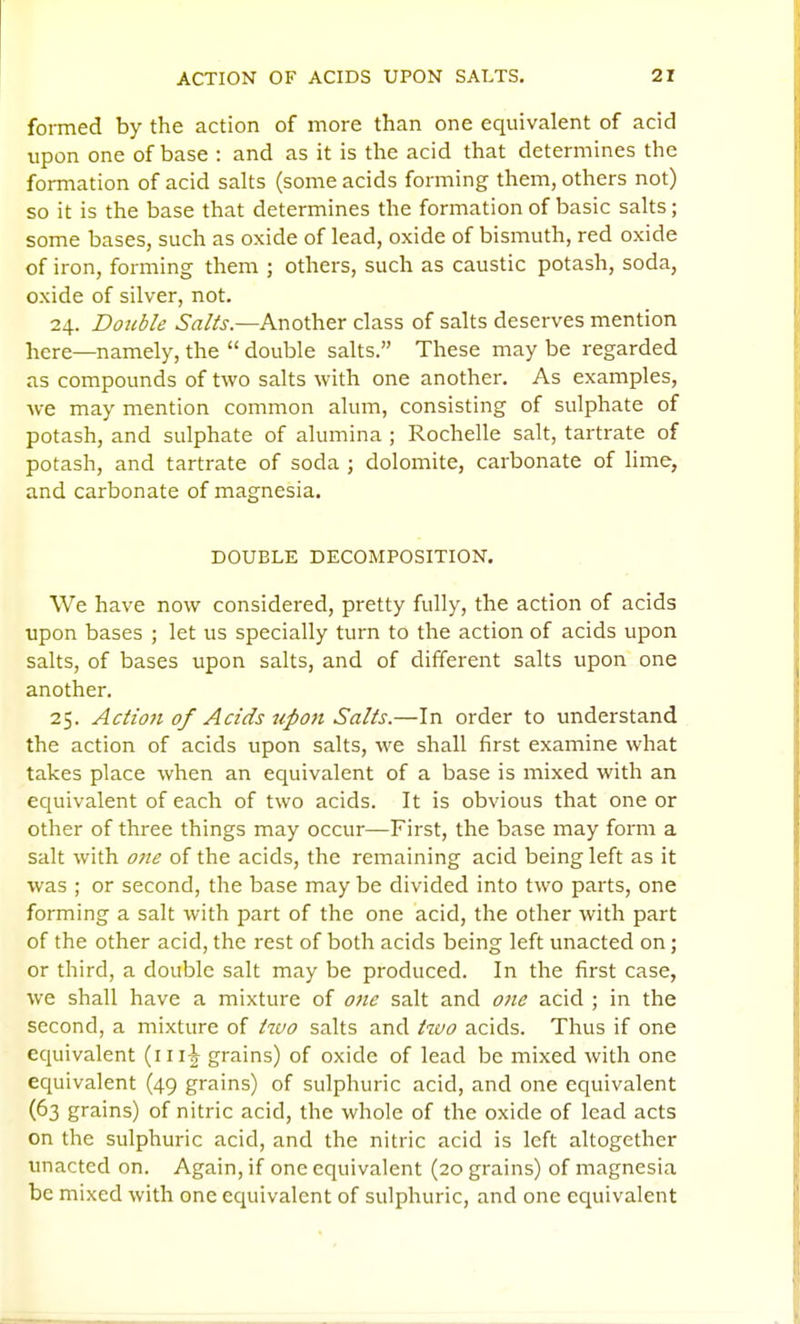 formed by the action of more than one equivalent of acid upon one of base : and as it is the acid that determines the formation of acid salts (some acids forming them, others not) so it is the base that determines the formation of basic salts; some bases, such as oxide of lead, oxide of bismuth, red oxide of iron, forming them ; others, such as caustic potash, soda, oxide of silver, not. 24. Double ^'rt/Zi'.—Another class of salts deserves mention here—namely, the  double salts. These may be regarded as compounds of two salts with one another. As examples, we may mention common alum, consisting of sulphate of potash, and sulphate of alumina ; Rochelle salt, tartrate of potash, and tartrate of soda ; dolomite, carbonate of hme, and carbonate of magnesia. DOUBLE DECOMPOSITION. We have now considered, pretty fully, the action of acids upon bases ; let us specially turn to the action of acids upon salts, of bases upon salts, and of different salts upon one another. 25. Action of Acids upon Salts.—In order to understand the action of acids upon salts, we shall first examine what takes place when an equivalent of a base is mixed with an equivalent of each of two acids. It is obvious that one or other of three things may occur—First, the base may form a salt with one of the acids, the remaining acid being left as it was ; or second, the base maybe divided into two parts, one forming a salt with part of the one acid, the other with part of the other acid, the rest of both acids being left unacted on; or third, a double salt may be produced. In the first case, we shall have a mixture of one salt and one acid ; in the second, a mixture of tivo salts and two acids. Thus if one equivalent grains) of oxide of lead be mixed with one equivalent (49 grains) of sulphuric acid, and one equivalent (63 grains) of nitric acid, the whole of the oxide of lead acts on the sulphuric acid, and the nitric acid is left altogether unacted on. Again, if one equivalent (20 grains) of magnesia be mixed with one equivalent of sulphuric, and one equivalent