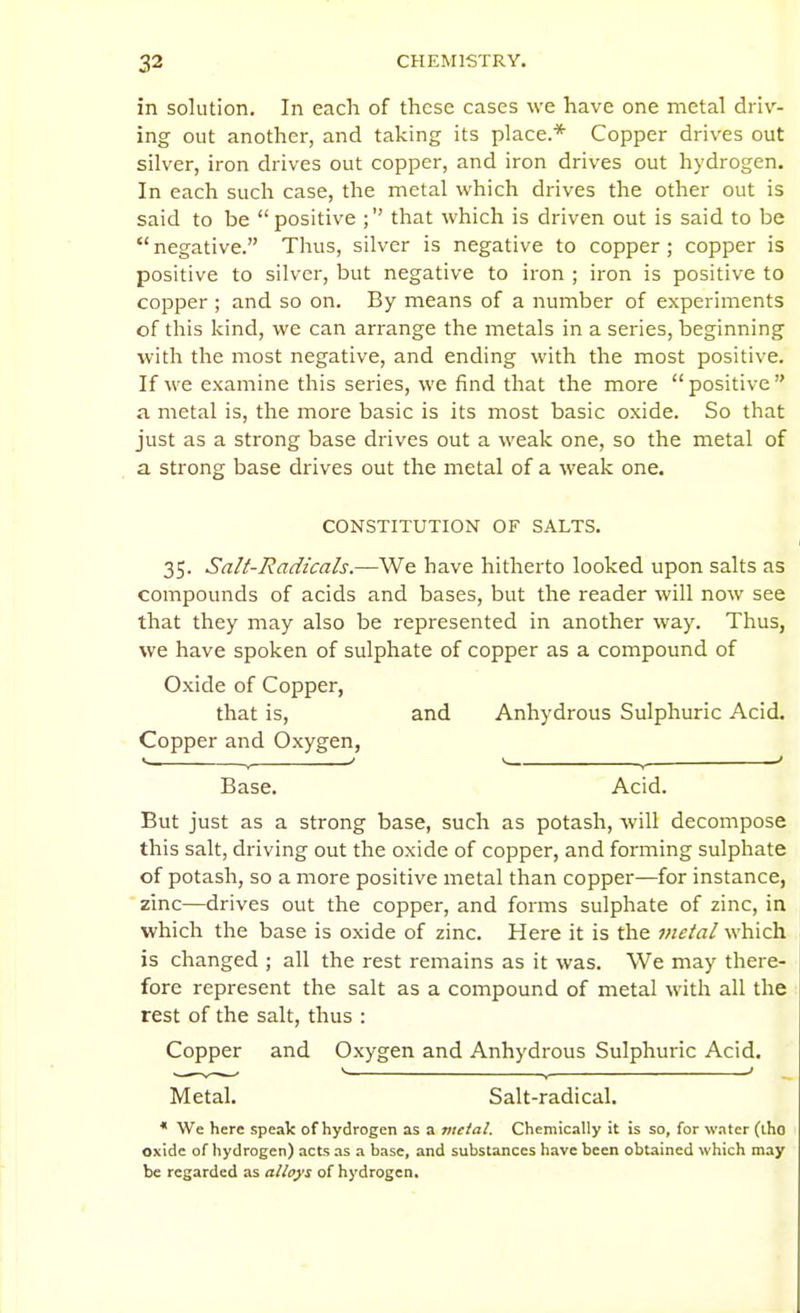 in solution. In each of these cases we have one metal driv- ing out another, and taking its place.* Copper drives out silver, iron drives out copper, and iron drives out hydrogen. In each such case, the metal which drives the other out is said to be positive ; that which is driven out is said to be negative. Thus, silver is negative to copper; copper is positive to silver, but negative to iron ; iron is positive to copper ; and so on. By means of a number of experiments of this kind, we can arrange the metals in a series, beginning with the most negative, and ending with the most positive. If we examine this series, we find that the more  positive  a metal is, the more basic is its most basic oxide. So that just as a strong base drives out a weak one, so the metal of a strong base drives out the metal of a weak one. CONSTITUTION OF SALTS. 35. Salt-Radicals—We have hitherto looked upon salts as compounds of acids and bases, but the reader will now see that they may also be represented in another way. Thus, we have spoken of sulphate of copper as a compound of Oxide of Copper, that is, and Anhydrous Sulphuric Acid. Copper and Oxygen, Base. Acid. But just as a strong base, such as potash, will decompose this salt, driving out the oxide of copper, and forming sulphate of potash, so a more positive metal than copper—for instance, zinc—drives out the copper, and forms sulphate of zinc, in which the base is oxide of zinc. Here it is the metal which is changed ; all the rest remains as it was. We may there- fore represent the salt as a compound of metal with all the rest of the salt, thus : Copper and Oxygen and Anhydrous Sulphuric Acid. Metal. Salt-radical. * We here speak of hydrogen as a vtetal. Chemically it is so, for water (iho oxide of hydrogen) acts as a base, and substances have been obtained which may be regarded as alloys of hydrogen.