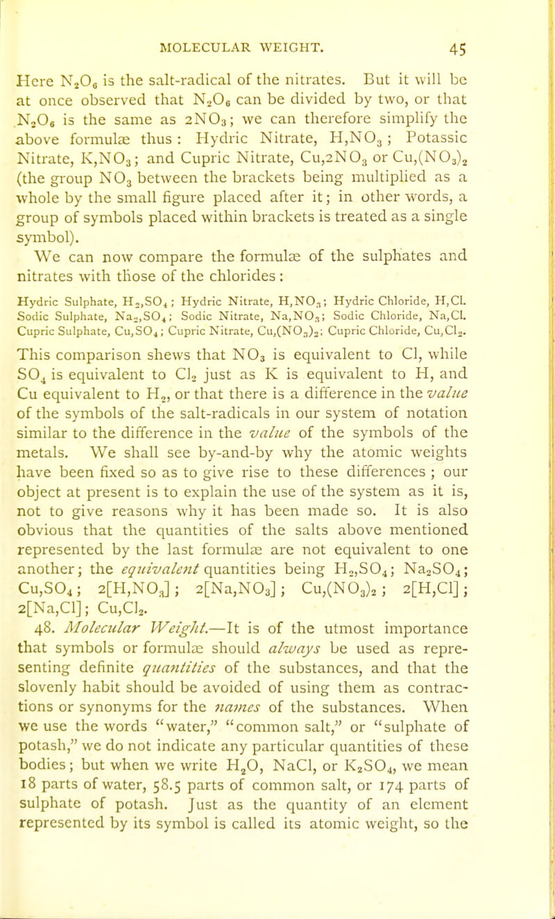 Here NjOg is the salt-radical of the nitrates. But it will be at once observed that NaOs can be divided by two, or that NjOs is the same as 2NO3; we can therefore simplify the above formulas thus : Hydric Nitrate, HjNOj; Potassic Nitrate, K,N03; and Cupric Nitrate, Cu,2N03 orCu,(N03)2 (the gi-oup NO3 between the brackets being multiplied as a whole by the small figure placed after it; in other words, a group of symbols placed within brackets is treated as a single symbol). We can now compare the formulae of the sulphates and nitrates with those of the chlorides : Hydric Sulphate, H^.SOi; Hydric Nitrate, H,NO,t; Hydric Chloride, H,CL Sodic Sulphate, Na„,SO,; Sodic Nitrate, Na,NO,T; Sodic Chloride, Na,CI. Cupric Sulphate, Cu,SO^; Cupric Nitrate, Cu,(N03)2; Cupric Chloride, CUjCl^. This comparison shews that NO3 is equivalent to CI, while SO^ is equivalent to CL just as K is equivalent to H, and Cu equivalent to H,, or that there is a difference in the value of the symbols of the salt-radicals in our system of notation similar to the difference in the value of the symbols of the metals. We shall see by-and-by why the atomic weights have been fixed so as to give rise to these differences ; our object at present is to explain the use of the system as it is, not to give reasons why it has been made so. It is also obvious that the quantities of the salts above mentioned represented by the last formulae are not equivalent to one another; the ^'^/^/■E/rt/tvz/quantities being HojSOj; Na2S04; Cu,S04; 2[H,N0.J; 2[Na,N03]; Cu,(n63)2 ; 2[H,C1]; 2[Na,Cl]; Cu,C]2. 48. Molecular WeigJU.—It is of the utmost importance that symbols or formulas should always be used as repre- senting definite quantities of the substances, and that the slovenly habit should be avoided of using them as contrac- tions or synonyms for the names of the substances. When we use the words water, common salt, or sulphate of potash, we do not indicate any particular quantities of these bodies; but when we write HjO, NaCl, or K2SO4, we mean 18 parts of water, 58.5 parts of common salt, or 174 parts of sulphate of potash. Just as the quantity of an element represented by its symbol is called its atomic weight, so the