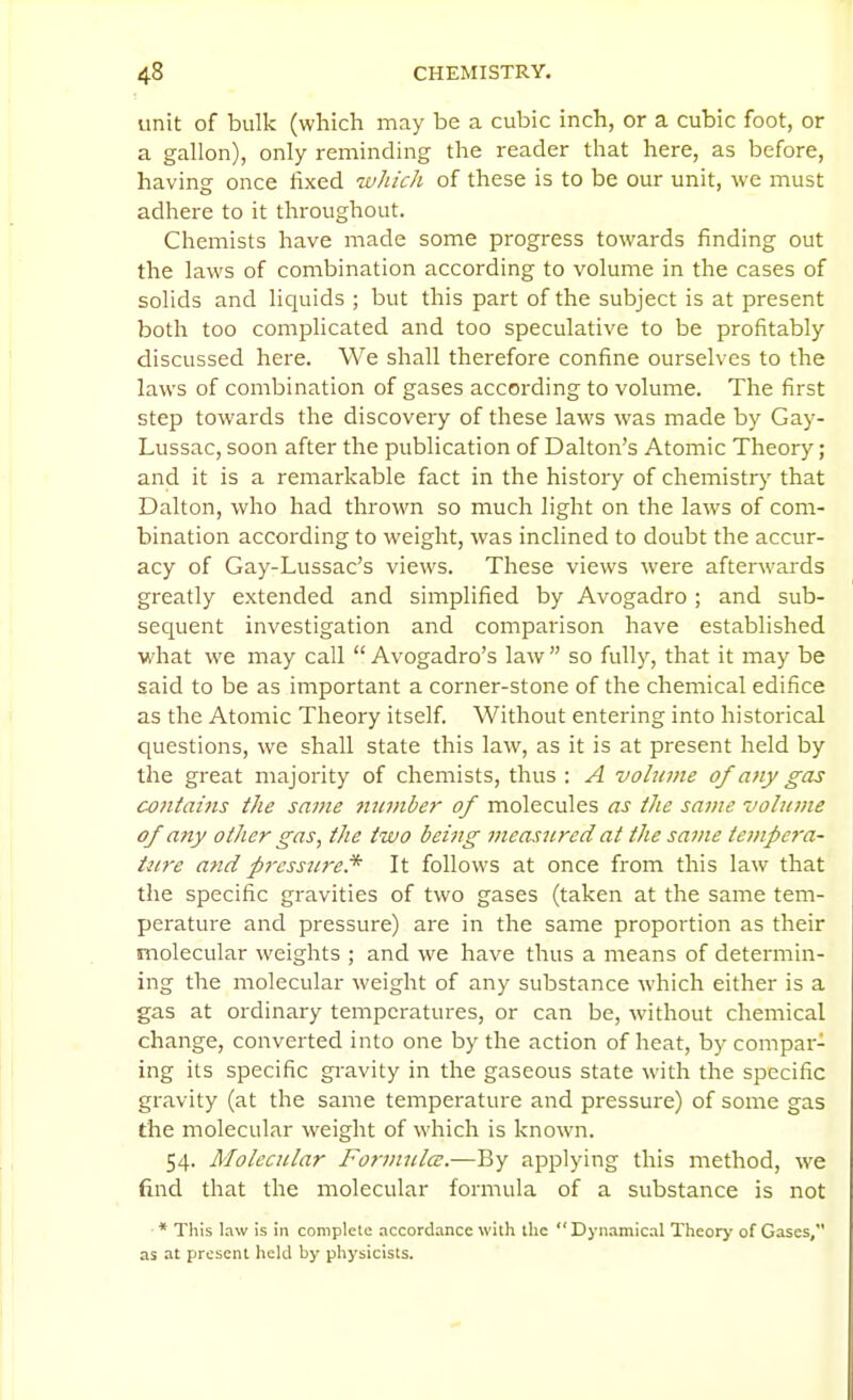 unit of bulk (which may be a cubic inch, or a cubic foot, or a gallon), only reminding the reader that here, as before, having once fixed which of these is to be our unit, we must adhere to it throughout. Chemists have made some progress towards finding out the laws of combination according to volume in the cases of solids and liquids ; but this part of the subject is at present both too complicated and too speculative to be profitably discussed here. We shall therefore confine ourselves to the laws of combination of gases according to volume. The first step towards the discovery of these laws was made by Gay- Lussac, soon after the publication of Dalton's Atomic Theory; and it is a remarkable fact in the history of chemistry that Dalton, who had thrown so much light on the laws of com- bination according to weight, was inclined to doubt the accur- acy of Gay-Lussac's views. These views were afterwards greatly extended and simplified by Avogadro ; and sub- sequent investigation and comparison have established what we may call  Avogadro's law  so fully, that it may be said to be as important a corner-stone of the chemical edifice as the Atomic Theory itself. Without entering into historical questions, we shall state this law, as it is at present held by the great majority of chemists, thus : A volume of any gas c-oniains the same number of molecules as the same volume of any other gas, the two being measured at the same tempcra- titre and pressjtre.* It follows at once from this law that the specific gravities of two gases (taken at the same tem- perature and pressure) are in the same proportion as their molecular weights ; and we have thus a means of determin- ing the molecular weight of any substance which either is a gas at ordinary temperatures, or can be, without chemical change, converted into one by the action of heat, by compar- ing its specific gravity in the gaseous state with the specific gravity (at the same temperature and pressure) of some gas the molecular weight of which is known. 54. Molecular Formula:.—By applying this method, we find that the molecular formula of a substance is not * This law is in complete accordance with the  Dynamical Theorj' of Gases, as at present held by physicists.