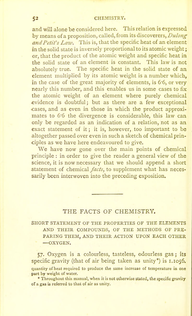 and will alone be considered here. This relation is expressed by means of a proposition, called, from its discoverers, Dulong andPetil's Law. This is, that the specific heat of an element in the solid state is inversely proportional to its atomic weight; or, that the product of the atomic weight and specific heat in the solid state of an element is constant. This law is not absolutely true. The specific heat in the solid state of an element multiplied by its atomic weight is a number which, in the case of the great majority of elements, is 6'6, or very nearly this number, and this enables us in some cases to fix the atomic weight of an element where purely chemical ■evidence is doubtful; but as there are a few exceptional cases, and as even in those in which the product approxi- mates to 6'6 the divergence is considerable, this law can only be regarded as an indication of a relation, not as an exact statement of it; it is, however, too important to be altogether passed over even in such a sketch of chemical prin- ciples as we have here endeavoured to give. We have now gone over the main points of chemical principle : in order to give the reader a general view of the science, it is now necessary that we should append a short statement of chemical facts, to supplement what has neces- sarily been interwoven into the preceding exposition. THE FACTS OF CHEMISTRY. SHORT STATEMENT OF THE PROPERTIES OF THE ELEMENTS AND THEIR COMPOUNDS, OF THE METHODS OF PRE- PARING THEM, AND THEIR ACTION UPON EACH OTHER —OXYGEN. 57. Oxygen is a colourless, tasteless, odourless gas ; its specific gravity (that of air being taken as unity*) is 1.1056. quantity of heat required to produce the same increase of temperature in one part by weight of water. * Throughout this manual, when it is not otherwise stated, the specific gravity of a gas is referred to that of air as unity.