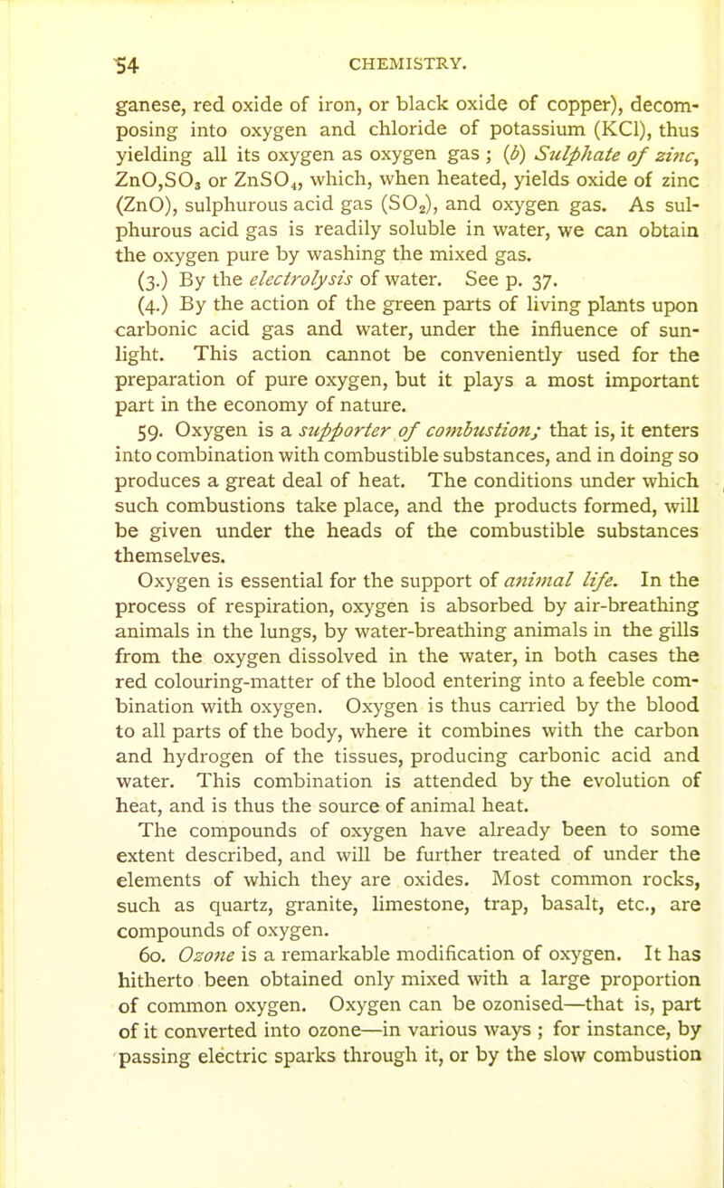 ganese, red oxide of iron, or black oxide of copper), decom- posing into oxygen and chloride of potassium (KCl), thus yielding all its oxygen as oxygen gas ; {b) Sulphate of zmc, ZnOjSOj or ZnSO^, which, when heated, yields oxide of zinc (ZnO), sulphurous acid gas (SO2), and oxygen gas. As sul- phurous acid gas is readily soluble in water, we can obtain the oxygen pure by washing the mixed gas. (3.) By the electrolysis of water. See p. 37. (4.) By the action of the green parts of living plants upon carbonic acid gas and water, under the influence of sun- light. This action cannot be conveniently used for the preparation of pure oxygen, but it plays a most important part in the economy of nature. 59. Oxygen is a stipporter of combustion; that is, it enters into combination with combustible substances, and in doing so produces a great deal of heat. The conditions under which such combustions take place, and the products formed, will be given under the heads of the combustible substances themselves. Oxygen is essential for the support of animal life. In the process of respiration, oxygen is absorbed by air-breathing animals in the lungs, by water-breathing animals in the gills from the oxygen dissolved in the water, in both cases the red colouring-matter of the blood entering into a feeble com- bination with oxygen. Oxygen is thus carried by the blood to all parts of the body, where it combines with the carbon and hydrogen of the tissues, producing carbonic acid and water. This combination is attended by the evolution of heat, and is thus the source of animal heat. The compounds of oxygen have already been to some extent described, and will be further treated of under the elements of which they are oxides. Most common rocks, such as quartz, granite, limestone, trap, basalt, etc., are compounds of oxygen. 60. Ozone is a remarkable modification of oxygen. It has hitherto been obtained only mixed with a large proportion of common oxygen. Oxygen can be ozonised—that is, part of it converted into ozone—in various ways ; for instance, by passing electric sparks through it, or by the slow combustion