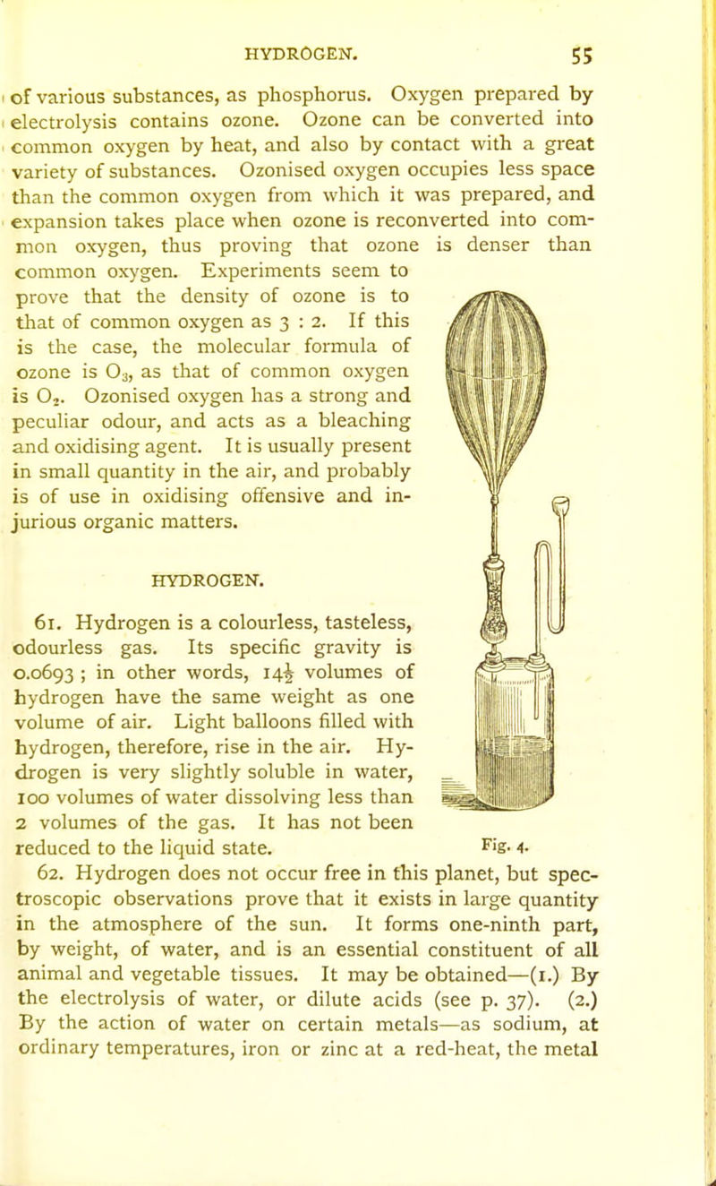I of various substances, as phosphorus. Oxygen prepared by electrolysis contains ozone. Ozone can be converted into common oxygen by heat, and also by contact with a great variety of substances. Ozonised oxygen occupies less space than the common oxygen from which it was prepared, and expansion takes place when ozone is reconverted into com- mon oxygen, thus proving that ozone is denser than common oxygen. Experiments seem to prove that the density of ozone is to that of common oxygen as 3 : 2. If this is the case, the molecular formula of ozone is O3, as that of common oxygen is O2. Ozonised oxygen has a strong and peculiar odour, and acts as a bleaching and oxidising agent. It is usually present in small quantity in the air, and probably is of use in oxidising offensive and in- jurious organic matters. HYDROGEN. 61. Hydrogen is a colourless, tasteless, odourless gas. Its specific gravity is C.0693 ; in other words, 14^ volumes of hydrogen have the same weight as one volume of air. Light balloons filled with hydrogen, therefore, rise in the air. Hy- drogen is very slightly soluble in water, 100 volumes of water dissolving less than 2 volumes of the gas. It has not been reduced to the liquid state. ^'S- 4- 62. Hydrogen does not occur free in this planet, but spec- troscopic observations prove that it exists in large quantity in the atmosphere of the sun. It forms one-ninth part, by weight, of water, and is an essential constituent of all animal and vegetable tissues. It may be obtained—(i.) By the electrolysis of water, or dilute acids (see p. 37). (2.) By the action of water on certain metals—as sodium, at ordinary temperatures, iron or zinc at a red-heat, the metal