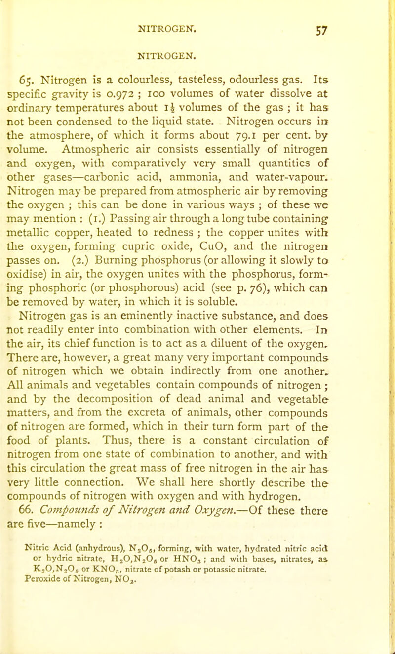 NITROGEN. 65. Nitrogen is a colourless, tasteless, odourless gas. Its specific gravity is 0.972 ; 100 volumes of water dissolve at ordinary temperatures about ij volumes of the gas ; it has not been condensed to the liquid state. Nitrogen occurs in the atmosphere, of which it forms about 79.1 per cent, by volume. Atmospheric air consists essentially of nitrogen and ox>-gen, with comparatively very small quantities of other gases—carbonic acid, ammonia, and water-vapour. Nitrogen may be prepared from atmospheric air by removing the oxygen ; this can be done in various ways ; of these we may mention : (i.) Passing air through a long tube containing metallic copper, heated to redness ; the copper unites with the oxygen, forming cupric oxide, CuO, and the nitrogen passes on. (2.) Burning phosphorus (or allowing it slowly to oxidise) in air, the oxygen unites with the phosphorus, form- ing phosphoric (or phosphorous) acid (see p. 76), which can be removed by water, in which it is soluble. Nitrogen gas is an eminently inactive substance, and does not readily enter into combination with other elements. In the air, its chief function is to act as a diluent of the oxygen. There are, however, a great many very important compounds of nitrogen which we obtain indirectly from one another. All animals and vegetables contain compounds of nitrogen ; and by the decomposition of dead animal and vegetable matters, and from the excreta of animals, other compounds of nitrogen are formed, which in their turn form part of the food of plants. Thus, there is a constant circulation of nitrogen from one state of combination to another, and with this circulation the great mass of free nitrogen in the air has very little connection. We shall here shortly describe the compounds of nitrogen with oxygen and with hydrogen. 66. Compotmds of Nitrogen and Oxygen.—Of these there are five—namely : Nitric Acid (anhydrous), N^Oj, forming, with w.iter, hydratcd nitric acid or hydric nitrate, HjO.NjOs or HNO, ; and with bases, nitrates, as KjOiNjOs or KNO.T, nitrate of potash or potassic nitrate. Peroxide of Nitrogen, NOj.