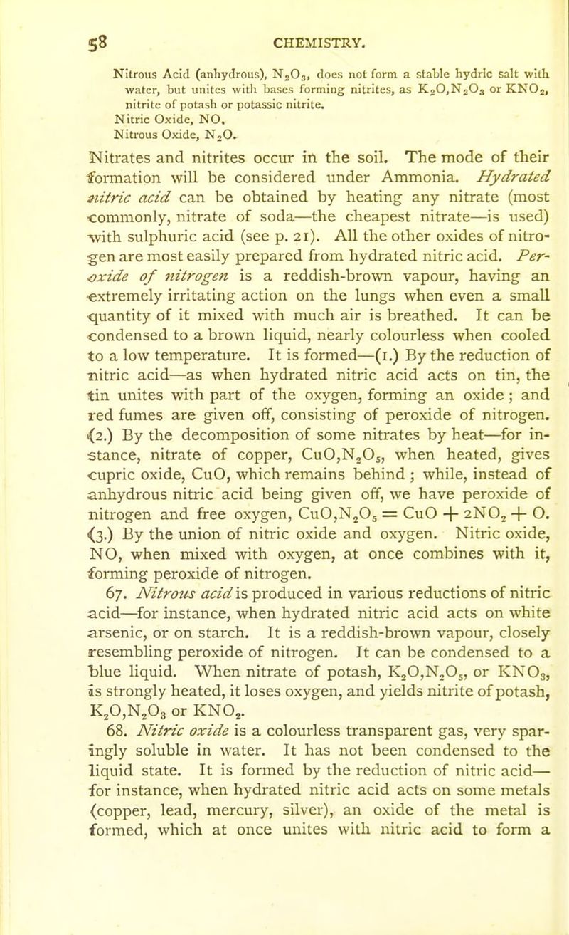 Nitrous Acid (anhydrous), NjO.,, does not form a static hydrlc salt with water, but unites with bases forming nitrites, as KjOjN-Oa or KNOj, nitrite of potash or potassic nitrite. Nitric Oxide, NO. Nitrous Oxide, NjO. Nitrates and nitrites occur in the soil. The mode of their formation will be considered under Ammonia. Hydrated aiitric acid can be obtained by heating any nitrate (most •commonly, nitrate of soda—the cheapest nitrate—is used) ■with sulphuric acid (see p. 21). All the other oxides of nitro- gen are most easily prepared from hydrated nitric acid. Per- oxide of Jtitrogen is a reddish-brown vapour, having an ■extremely irritating action on the lungs when even a small quantity of it mixed with much air is breathed. It can be condensed to a brown liquid, nearly colourless when cooled to a low temperature. It is formed—(i.) By the reduction of nitric acid—as when hydrated nitric acid acts on tin, the tin unites with part of the oxygen, forming an oxide; and red fumes are given off, consisting of peroxide of nitrogen, 1(2.) By the decomposition of some nitrates by heat—for in- stance, nitrate of copper, CuO,N205, when heated, gives cupric oxide, CuO, which remains behind ; while, instead of anhydrous nitric acid being given off, we have peroxide of nitrogen and free oxygen, CuOjNjOj = CuO -}- 2NO2 -\- O. ^3.) By the union of nitric oxide and oxygen. Nitric oxide, NO, when mixed with oxygen, at once combines with it, forming peroxide of nitrogen. 67. Nitrous acid is produced in various reductions of nitric acid—for instance, when hydrated nitric acid acts on white arsenic, or on starch. It is a reddish-brown vapour, closely resembling peroxide of nitrogen. It can be condensed to a blue liquid. When nitrate of potash, K20,N205, or KNO3, is strongly heated, it loses oxygen, and yields nitrite of potash, KjO,Nj03 or KNOj. 68. Nitric oxide is a colourless transparent gas, very spar- ingly soluble in water. It has not been condensed to the liquid state. It is formed by the reduction of nitric acid— for instance, when hydrated nitric acid acts on some metals (copper, lead, mercury, silver), an oxide of the metal is formed, which at once unites with nitric acid to form a