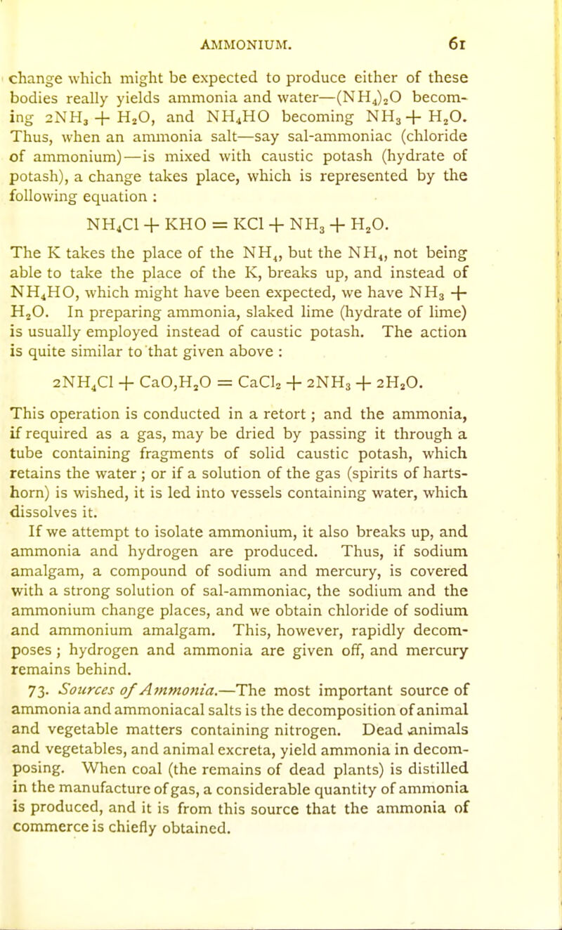 change which might be expected to produce either of these bodies really yields ammonia and water—(NHJjO becom- ing 2NH3 + H2O, and NH4HO becoming NHg+HjO. Thus, when an ammonia salt—say sal-ammoniac (chloride of ammonium)—is mixed with caustic potash (hydrate of potash), a change takes place, which is represented by the following equation : NH4CI + KHO = KCl + NH3 + H^O. The K takes the place of the NH^, but the NH<, not being able to take the place of the K, breaks up, and instead of NH4HO, which might have been expected, we have NH3 HjO. In preparing ammonia, slaked lime (hydrate of lime) is usually employed instead of caustic potash. The action is quite similar to that given above : 2NH4CI + CaO,HjO = CaCU + 2NH3 + 2H2O. This operation is conducted in a retort; and the ammonia, if required as a gas, may be dried by passing it through a tube containing fragments of solid caustic potash, which retains the water ; or if a solution of the gas (spirits of harts- horn) is wished, it is led into vessels containing water, which dissolves it. If we attempt to isolate ammonium, it also breaks up, and ammonia and hydrogen are produced. Thus, if sodium amalgam, a compound of sodium and mercury, is covered with a strong solution of sal-ammoniac, the sodium and the ammonium change places, and we obtain chloride of sodium and ammonium amalgam. This, however, rapidly decom- poses ; hydrogen and ammonia are given off, and mercury remains behind. 73. Sources 0/Ammonia.—The most important source of ammonia and ammoniacal salts is the decomposition of animal and vegetable matters containing nitrogen. Dead animals and vegetables, and animal excreta, yield ammonia in decom- posing. When coal (the remains of dead plants) is distilled in the manufacture of gas, a considerable quantity of ammonia is produced, and it is from this source that the ammonia of commerce is chiefly obtained.