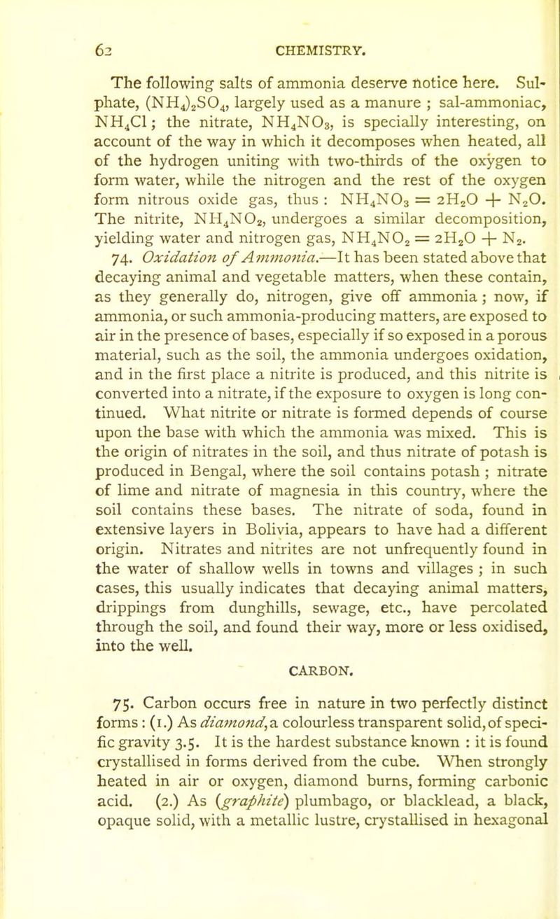 The following salts of ammonia deserve notice here. Sul- phate, (N 114)2804, largely used as a manure ; sal-ammoniac, NH4CI; the nitrate, NH4NO3, is specially interesting, on account of the way in which it decomposes when heated, all of the hydrogen uniting with two-thirds of the oxygen to form water, while the nitrogen and the rest of the oxygen form nitrous oxide gas, thus : NH4NO3 = 2H2O -1- N2O. The nitrite, NH4NO2, undergoes a similar decomposition, yielding water and nitrogen gas, NH4NO2 = 2H2O -1- Nj. 74. Oxidation of Ammonia.—It has been stated above that decaying animal and vegetable matters, when these contain, as they generally do, nitrogen, give off ammonia; now, if ammonia, or such ammonia-producing matters, are exposed to air in the presence of bases, especially if so exposed in a porous material, such as the soil, the ammonia undergoes oxidation, and in the first place a nitrite is produced, and this nitrite is converted into a nitrate, if the exposure to oxygen is long con- tinued. What nitrite or nitrate is formed depends of course upon the base with which the ammonia was mixed. This is the origin of nitrates in the soil, and thus nitrate of potash is produced in Bengal, where the soil contains potash ; nitrate of lime and nitrate of magnesia in this country, where the soil contains these bases. The nitrate of soda, found in extensive layers in Bolivia, appears to have had a different origin. Nitrates and nitrites are not unfrequently found in the water of shallow wells in towns and villages ; in such cases, this usually indicates that decaying animal matters, drippings from dunghills, sewage, etc., have percolated through the soil, and found their way, more or less oxidised, into the well. CARBON, 75. Carbon occurs free in nature in two perfectly distinct forms: (i.) As diamond,2i colourless transparent solid, of speci- fic gravity 3.5. It is the hardest substance kno^vn : it is found crystallised in forms derived from the cube. W^en strongly heated in air or oxygen, diamond burns, forming carbonic acid, (2.) As {graphite) plumbago, or blacklead, a black, opaque solid, with a metallic lustre, crystallised in hexagonal