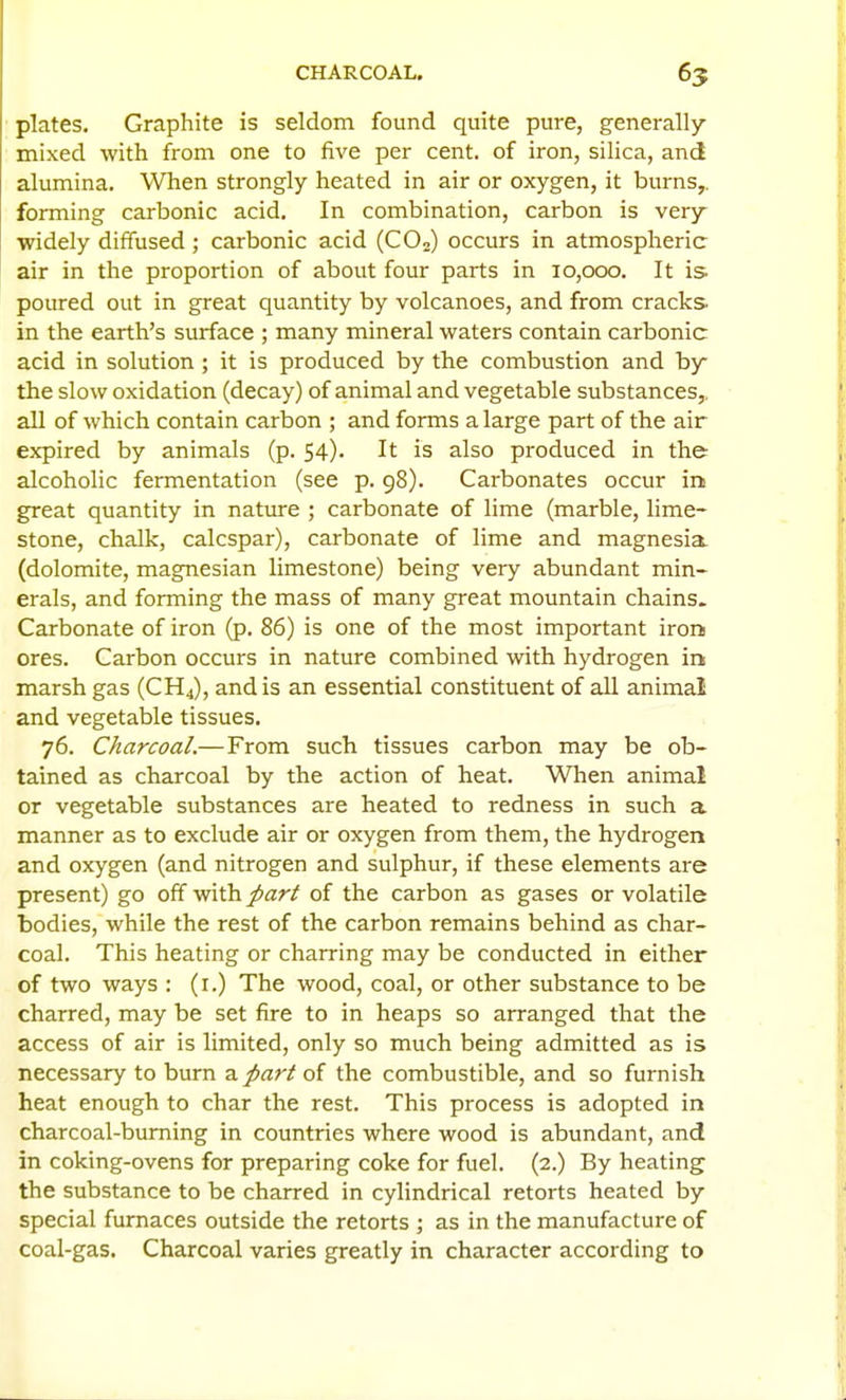 CHARCOAL. 65 plates. Graphite is seldom found quite pure, generally- mixed with from one to five per cent, of iron, silica, and alumina. When strongly heated in air or oxygen, it burns,, forming carbonic acid. In combination, carbon is very widely diffused ; carbonic acid (COo) occurs in atmospheric air in the proportion of about four parts in 10,000. It is poured out in great quantity by volcanoes, and from cracks in the earth's surface ; many mineral waters contain carbonic acid in solution ; it is produced by the combustion and by the slow oxidation (decay) of animal and vegetable substances,, all of which contain carbon ; and forms a large part of the air expired by animals (p. 54). It is also produced in the alcoholic fermentation (see p. 98). Carbonates occur in great quantity in nature ; carbonate of lime (marble, lime- stone, chalk, calcspar), carbonate of lime and magnesia, (dolomite, magnesian limestone) being very abundant min- erals, and forming the mass of many great mountain chains. Carbonate of iron (p. 86) is one of the most important iron ores. Carbon occurs in nature combined with hydrogen in marsh gas (CH4), and is an essential constituent of all animal and vegetable tissues. 76. Charcoal.—From such tissues carbon may be ob- tained as charcoal by the action of heat. When animal or vegetable substances are heated to redness in such a manner as to exclude air or oxygen from them, the hydrogen and oxygen (and nitrogen and sulphur, if these elements are present) go off with part of the carbon as gases or volatile bodies, while the rest of the carbon remains behind as char- coal. This heating or charring may be conducted in either of two ways : (i.) The wood, coal, or other substance to be charred, may be set fire to in heaps so arranged that the access of air is limited, only so much being admitted as is necessary to burn a. part of the combustible, and so furnish heat enough to char the rest. This process is adopted in charcoal-burning in countries where wood is abundant, and in coking-ovens for preparing coke for fuel. (2.) By heating the substance to be charred in cylindrical retorts heated by special furnaces outside the retorts ; as in the manufacture of coal-gas. Charcoal varies greatly in character according to