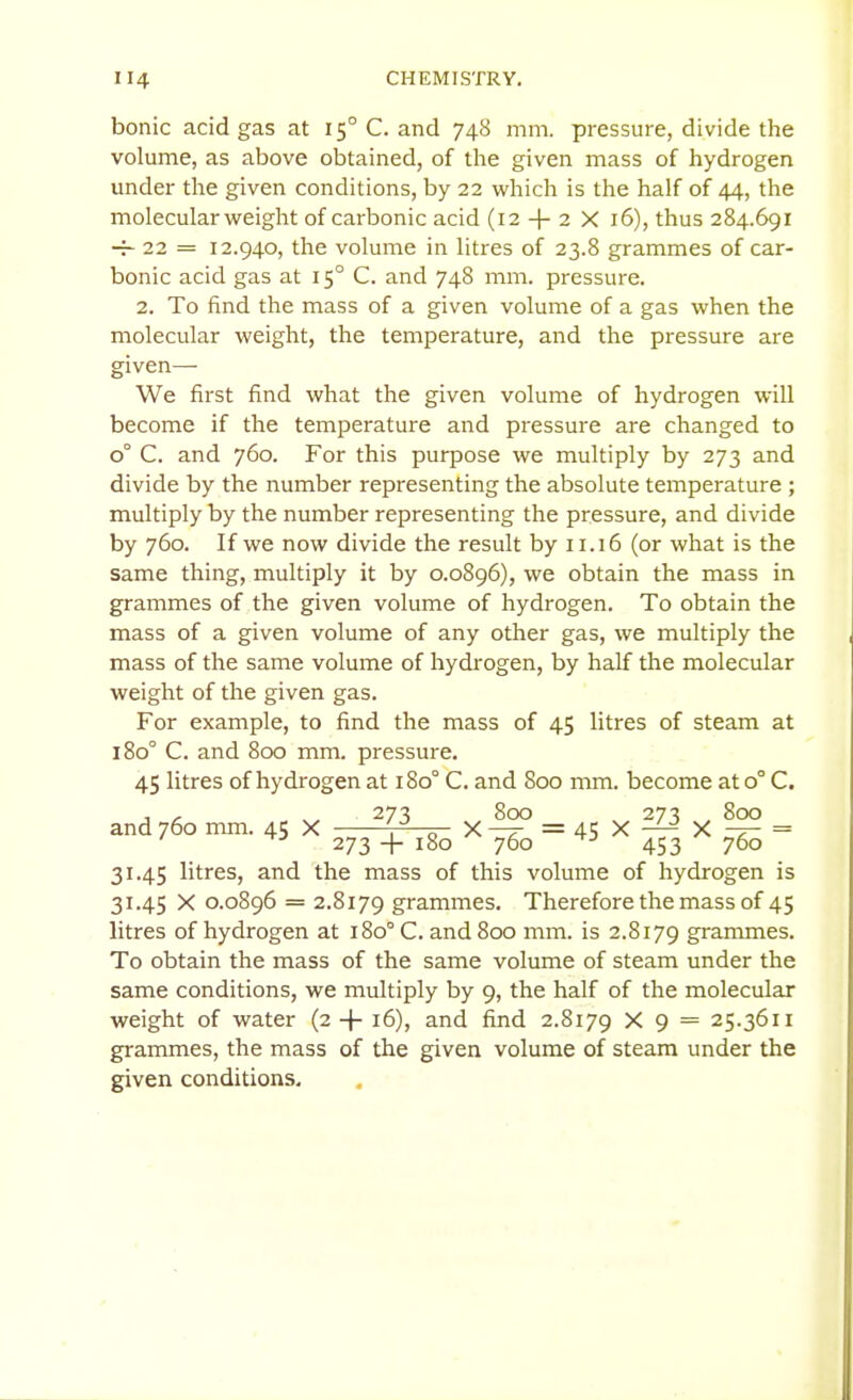 bonic acid gas at 15° C. and 748 mm. pressure, divide the volume, as above obtained, of the given mass of hydrogen under the given conditions, by 22 which is the half of 44, the molecular weight of carbonic acid (12 + 2 X 16), thus 284.691 — 22 = 12.940, the volume in litres of 23.8 grammes of car- bonic acid gas at 15° C. and 748 mm. pressure. 2. To find the mass of a given volume of a gas when the molecular weight, the temperature, and the pressure are given—■ We first find what the given volume of hydrogen will become if the temperature and pressure are changed to 0° C. and 760. For this purpose we multiply by 273 and divide by the number representing the absolute temperature ; multiply by the number representing the pressure, and divide by 760. If we now divide the result by 11.16 (or what is the same thing, multiply it by 0.0896), we obtain the mass in grammes of the given volume of hydrogen. To obtain the mass of a given volume of any other gas, we multiply the mass of the same volume of hydrogen, by half the molecular weight of the given gas. For example, to find the mass of 45 litres of steam at 180° C. and 800 mm. pressure. 45 litres of hydrogen at 180° C. and 800 mm. become at 0° C. , , , 273 800 273 800 and 760 mm. 45 X , „ X—r =45X— X-f- = 273 + 180 760 453 760 31.45 litres, and the mass of this volume of hydrogen is 31.45 X 0.0896 = 2.8179 grammes. Therefore the mass of 45 litres of hydrogen at 180° C. and 800 mm. is 2.8179 grammes. To obtain the mass of the same volume of steam under the same conditions, we multiply by 9, the half of the molecular weight of water (2 + 16), and find 2.8179 X 9 = 25.3611 grammes, the mass of the given volume of steam under the given conditions.