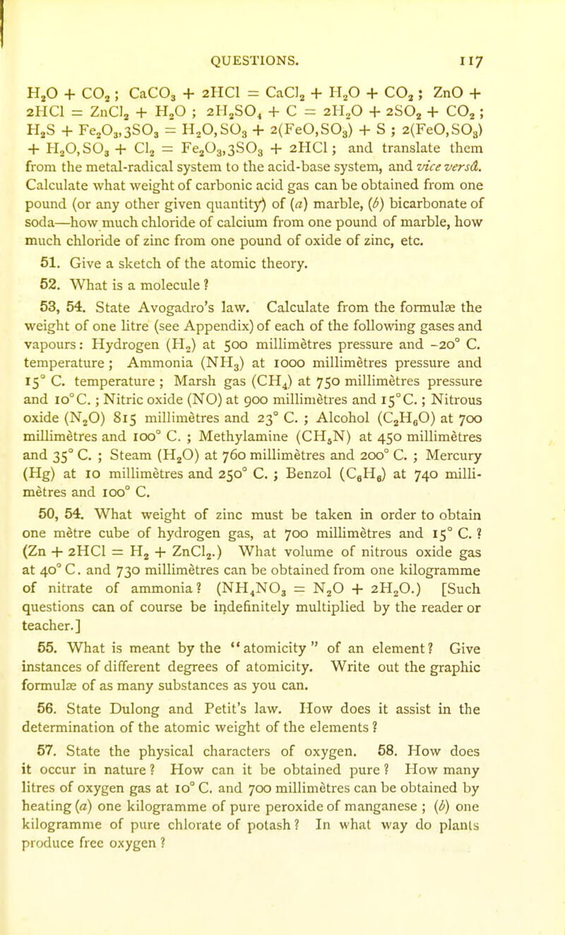 HjO + CO2 ; CaCOa + 2HCI = CaCIj + H^O + COj ; ZnO + 2HCI = ZnClj + HjO ; 2IIJSO4 + C = 2H2O + 280^ + CO^ ; HjS + FejOj.aSO, = H^O.SOg + 2(FeO,S03) + S ; 2(FeO,S03) + HjO.SOa + Clj = FejOg.aSOg + 2HCI; and translate them from the metal-radical system to the acid-base system, and vice versd. Calculate what weight of carbonic acid gas can be obtained from one pound (or any other given quantity) of (a) marble, (i^) bicarbonate of soda—how much chloride of calcium from one pound of marble, how much chloride of zinc from one pound of oxide of zinc, etc. 51. Give a sketch of the atomic theory. 52. What is a molecule ? 53. 54. State Avogadro's law. Calculate from the formulae the weight of one litre (see Appendix) of each of the following gases and vapours: Hydrogen (H,) at 500 millimetres pressure and -20° C. temperature; Ammonia (NH3) at 1000 millimetres pressure and 15° C. temperature ; Marsh gas (CHJ at 750 millimetres pressure and io°C.; Nitric oxide (NO) at 900 millimetres and IS°C.; Nitrous oxide (NjO) 815 millimetres and 23° C. ; Alcohol (CjHgO) at 700 millimetres and 100° C. ; Methylamine (CH5N) at 450 millimetres and 35° C. ; Steam (HjO) at 760 millimetres and 200° C. ; Mercury (Hg) at 10 millimetres and 250° C. ; Benzol (CjHj) at 740 milli- metres and 100° C. 50, 54. What weight of zinc must be taken in order to obtain one metre cube of hydrogen gas, at 700 millimetres and 15° C. ? (Zn + 2HCI = -i- ZnClj.) What volume of nitrous oxide gas at 40° C. and 730 millimetres can be obtained from one kilogramme of nitrate of ammonia? (NH4NO3 = N^O -H 2HjO.) [Such questions can of course be indefinitely multiplied by the reader or teacher.] 55. What is meant by the atomicity of an element? Give instances of different degrees of atomicity. Write out the graphic formute of as many substances as you can. 56. State Dulong and Petit's law. How does it assist in the determination of the atomic weight of the elements ? 57. State the physical characters of oxygen. 58. How does it occur in nature ? How can it be obtained pure 1 How many litres of oxygen gas at 10° C. and 700 millimetres can be obtained by heating (a) one kilogramme of pure peroxide of manganese ; (b) one kilogramme of pure chlorate of potash ? In what way do plants produce free oxygen ?