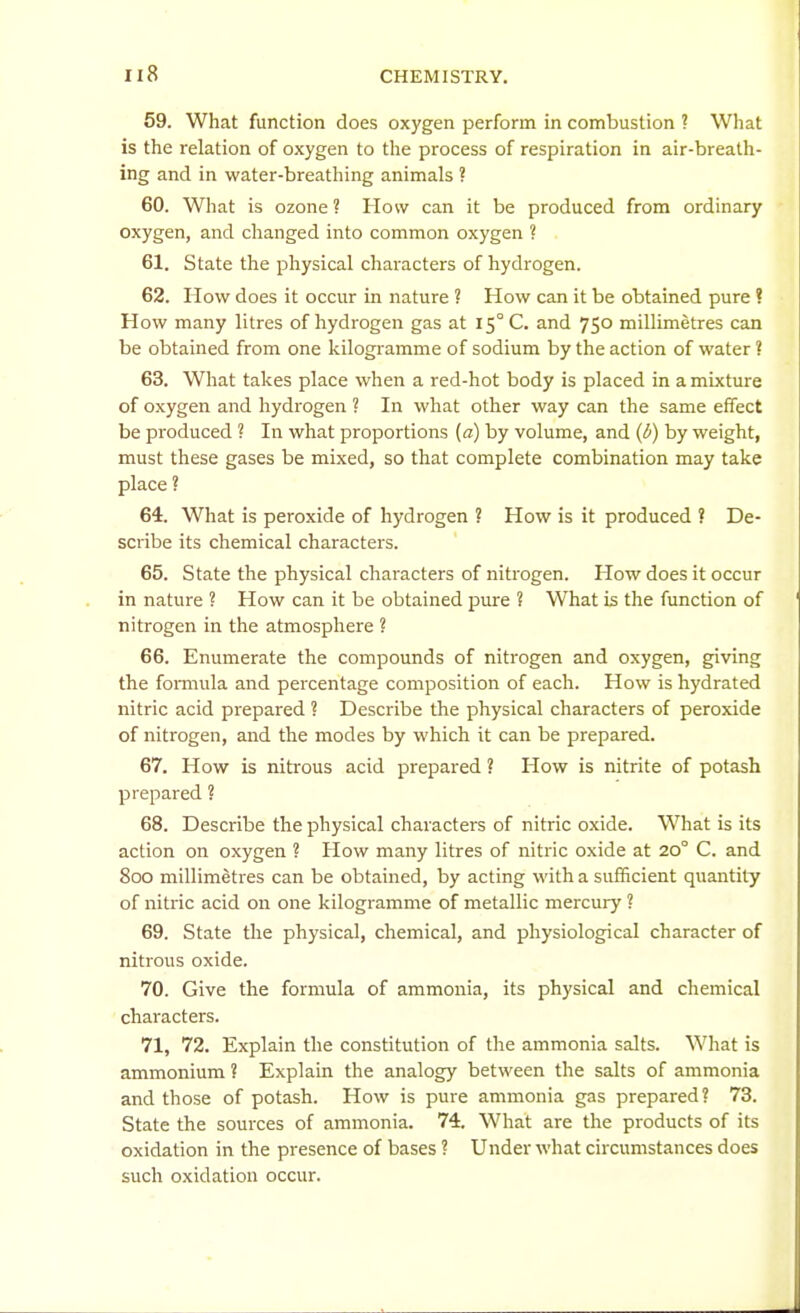 59. What function does oxygen perform in combustion ? What is the relation of oxygen to the process of respiration in air-breath- ing and in water-breathing animals ? 60. What is ozone ? How can it be produced from ordinary oxygen, and changed into common oxygen ? 61. State the physical characters of hydrogen. 62. How does it occur in nature ? How can it be obtained pure ? How many litres of hydrogen gas at 15° C. and 750 millimetres can be obtained from one kilogramme of sodium by the action of water ? 63. What takes place when a red-hot body is placed in a mixture of oxygen and hydrogen ? In what other way can the same effect be produced ? In what proportions {a) by volume, and (6) by weight, must these gases be mixed, so that complete combination may take place ? 64. What is peroxide of hydrogen ? How is it produced ? De- scribe its chemical characters. 65. State the physical characters of nitrogen. How does it occur in nature ? How can it be obtained pure ? What is the function of nitrogen in the atmosphere ? 66. Enumerate the compounds of nitrogen and oxygen, giving the fomiula and percentage composition of each. How is hydrated nitric acid prepared ? Describe the physical characters of peroxide of nitrogen, and the modes by which it can be prepared. 67. How is nitrous acid prepared ? How is nitrite of potash prepared ? 68. Describe the physical characters of nitric oxide. What is its action on oxygen ? How many litres of nitric oxide at 20° C. and 800 millimetres can be obtained, by acting with a sufficient quantity of nitric acid on one kilogramme of metallic mercury ? 69. State the physical, chemical, and physiological character of nitrous oxide. 70. Give the formula of ammonia, its physical and chemical characters. 71. 72. Explain the constitution of the ammonia salts. What is ammonium ? Explain the analogy between the salts of ammonia and those of potash. How is pure ammonia gas prepared? 73. State the sources of ammonia. 74. What are the products of its oxidation in the presence of bases ? Under what circumstances does such oxidation occur.