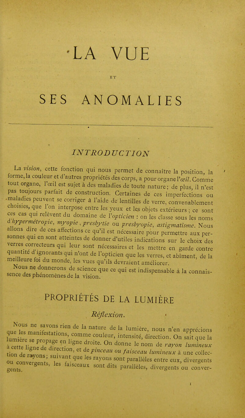 •LA VUE ET SES ANOMALIES INTRODUCTION La vision, cette fonction qui nous permet de connaître la position, la forme, la couleur et d'autres propriétés des corps, a pour organe l'œ//. Comme tout organe, l'œil est sujet à des maladies de toute nature; de plus il n'est pas toujours parfait de construction. Certaines de ces imperfections ou .maladies peuvent se corriger à l'aide de lentilles de verre, convenablement choisies, que on interpose entre les yeux et les objets extérieurs ; ce sont ces cas qui relèvent du domaine de Vopticien : on les classe sous les noms d hrpermetropze, myopie, presbytie ou presbyopie, astigmatisme. Nous allons dire de ces affections ce qu'il est nécessaire pour permettre aux per- sonnes qui en sont atteintes de donner d'utiles indications sur le choix des verres correcteurs qui leur sont nécessaires et les mettre en garde contre quantité d ignorants qui n'ont de l'opticien que les verres, et abîment, de la meilleure foi du monde, les vues qu'ils devraient améliorer. .ZTa que ce qui est indispensable à la connais- sence des phénomènes de la vision. PROPRIÉTÉS DE LA LUMIÈRE Réflexion. • iZiZ^r \ direction. On sait que la tion dVr„„ ' °'  '^P''' 0 fi^ceau lumineux à une collec- ou conveTrV P^''' ^«'•^ divergents ou onvergents, les faisceaux sont dits parallèles, divergents ou cofver-