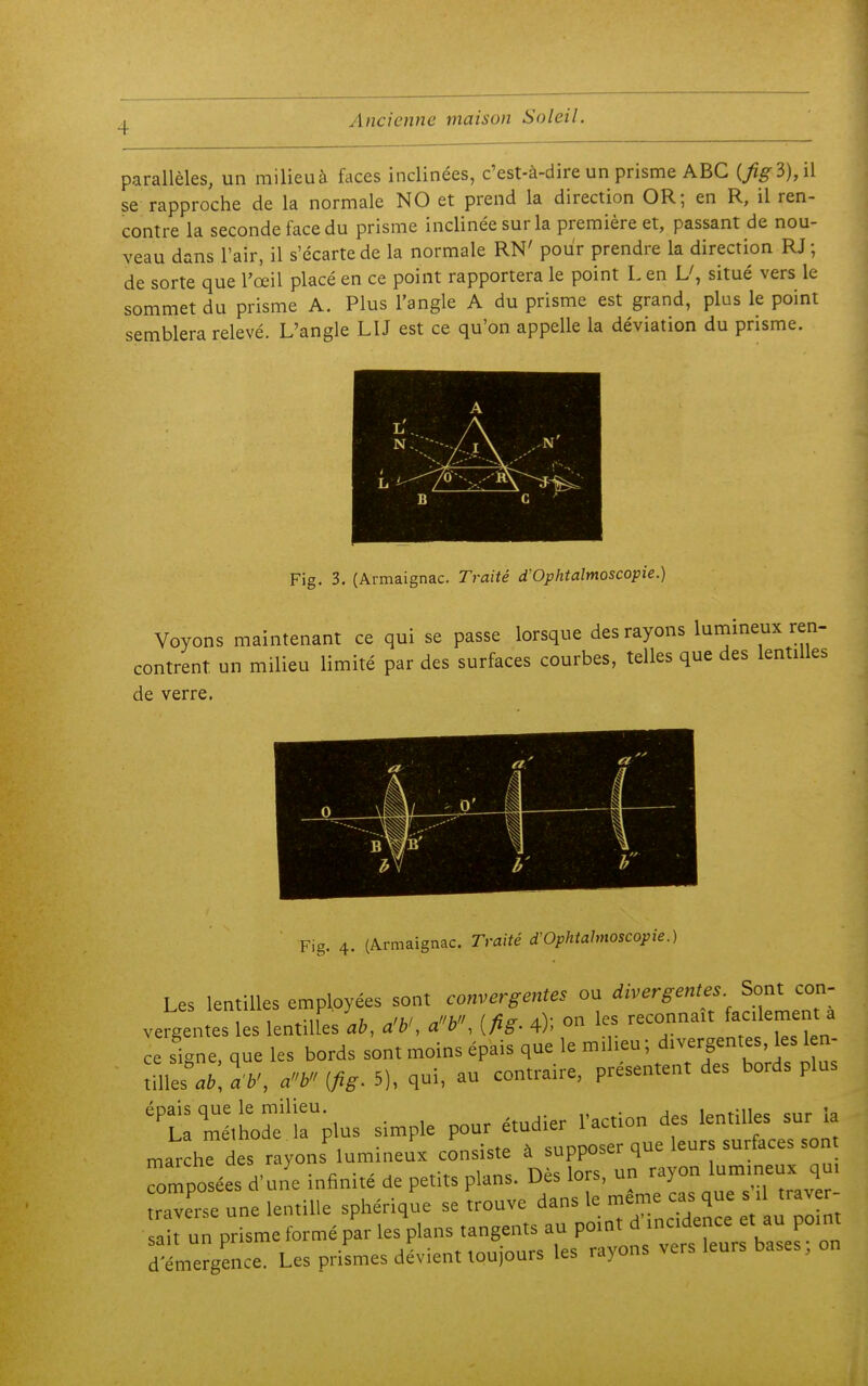 parallèles, un milieu à faces inclinées, c'est-à-dire un prisme ABC (/^3),il se rapproche de la normale NO et prend la direction OR; en R, il ren- contre la seconde face du prisme inclinée sur la première et, passant de nou- veau dans l'air, il s'écarte de la normale RN' pour prendre la direction RJ ; de sorte que l'œil placé en ce point rapportera le point L en situé vers le sommet du prisme A. Plus l'angle A du prisme est grand, plus le point semblera relevé. L'angle LU est ce qu'on appelle la déviation du prisme. A ^- A B C ' Fig. 3. (Armaignac. Traité d'Ophtalmoscopie.) Voyons maintenant ce qui se passe lorsque des rayons lumineux ren- contrent un milieu limité par des surfaces courbes, telles que des lentilles de verre. Fig. 4. (Armaignac. Tmiti d'OphWmoscopie.) Les lentilles employées sont convergentes ou divergentes Sont con- vergentes les lentilles-.6, a'*', aV, [fig. 4); on les reconnaît faclement a ce signe, que les bords sont moins épais que le miheu; divergentes, les 1 n- me:M a'y (fig. 5), qui, au contraire, présentent des bords plus 't^m^ltho^^lrplus simple pour étudier l'action des lentilles sur la mar he des rayons'lumineux consiste à supposer que leurs surfaces son Composées d'une infinité de petits plans. Dès lors, un rayon 1,™- raverse une lentille sphérique se trouve dans le même cas que s .1 traver- prisme formé par lesVans tangents au Poi' ^ f-J°- d'émergence. Les prismes dévient toujours les rayons vers leurs bases.